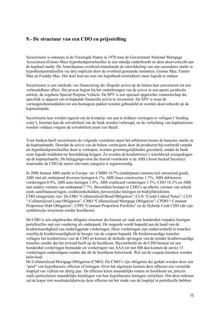 9.- De structuur van een CDO en prijsstelling


Securitisatie is ontstaan in de Verenigde Staten in 1970 toen de Government National Mortgage
Association (Ginnie Mae) hypotheekportefeuilles in een mandje onderbracht en deze doorverkocht aan
de kapitaal markt. De Amerikaanse overheid stimuleerde de ontwikkeling van een secundaire markt in
hypotheekportefeuilles via drie impliciet door de overheid gesteunde instanties; Gennie Mae, Fannie
Mae en Freddie Mac. Het doel hiervan was om hypotheekverstrekkers meer liquide te maken.

Securitisatie is een methode van financiering die illiquide activa op de balans laat converteren tot een
verhandelbaar effect. Het proces begint bij het onderbrengen van de activa in een aparte juridische
entiteit, de zogehete Special Purpose Vehicle. De SPV is een speciaal opgerichte vennootschap die
specifiek is opgezet om in bepaalde financiële activa te investeren. De SPV is waar de
vermogensbestanddelen tot een homogeen pakket worden gebundeld en worden doorverkocht op de
kapitaalmarkt.

Securitisatie kan worden ingezet om de kostprijs van aan te trekken vermogen te verlagen (‘funding
costs’), hiermee kan de solvabiliteit van de bank worden verhoogd, en de verlichting van kapitaaleisen
worden voldaan volgens de solvabiliteit eisen van Bazel.


Voor banken heeft securitisatie de volgende voordelen naast het arbitreren tussen de bancaire markt en
de kapitaalmarkt. Doordat de activa van de balans verdwijnen door de producten bijvoorbeeld verpakt
als hypotheekportefeuilles door te verkopen, worden groeimogelijkheden gecreëerd, omdat de bank
weer liquide middelen ter beschikking krijgen. Zo worden de kredietrisico’s wereldwijd overgedragen
op de kapitaalmarkt. De beleggingsvorm die hieruit voortkomt is de ABS (Asset backed Security)
waaronder de CDO de meest relevante categorie is tegenwoordig.

In 2006 bestaat ABS markt in Europa uit: CMBS 10.7% (onderpand commercieel onroerend goed),
ABS met als onderpand diversen leningen 6.1%, ABS lease constructies 1.7%, ABS debiteuren
vorderingen 0.9%, ABS auto leningen 1.0%, ABS creditcard vorderingen 1.5%, CDO 18.2% en ABS
met andere vormen van onderpand 7.7%. Bovendien bestaan er CDO’s op allerlei vormen van schuld
zoals autofinancieringen, creditcardschulden, persoonlijke leningen en bedrijfskredieten.
CDO categorieën zijn: De CBO “Collateralized Bond Obligation”, CLN “Credit Linked Notes”, CLO
“ Collateralized Loan Obligation”, CMO “Collateralized Mortgage Obligation”, CPDO “ Constant
Proportion Debt Obligation”, CPPI “Constant Proportion Portfolio” en de Hybride Cash CDO (dit zijn
synthetische structuren zonder hoofdsom).

De CDO is een uitgebrachte obligatie structuur die bestaat uit vaak een honderdtal verpakte leningen
portefeuilles met een vordering als onderpand. De rangorde wordt bepaald aan de hand van de
kredietwaardigheid van onderliggende vorderingen. Deze vorderingen zijn onderverdeeld in tranches
waarbij de kredietwaardigheid de hoogte van de coupon bepaald. De kredietwaardige tranches
verlagen het kredietrisico van de CDO en kunnen de defaults opvangen van de minder kredietwaardige
tranches zonder dat het invloed heeft op de hoofdsom. Bijvoorbeeld als de CDO bestaat uit een
honderdtal vorderingen bestaande uit vorderingen van AAA tot met BB dan kunnen de eerste 13
vorderingen onderuitgaan zonder dat dit de hoofdsom beïnvloedt. Wel zal de coupon hierdoor worden
beïnvloed.
De Collateralized Mortgage Obligation (CMO): De CMO’s zijn obligaties die gedekt worden door een
“pool” van hypothecaire effecten of leningen. Over het algemeen kennen deze effecten een vermelde
looptijd van vijftien tor dertig jaar. De effecten keren maandelijks renten en hoofdsom uit, precies
zoals particulieren maandelijks betalingen van hun hypothecaire leningen verrichten. Om deze redenen
zal de koper niet noodzakelijkerwijs deze effecten tot het einde van de looptijd in portefeuille hebben.


                                                                                                       15
 
