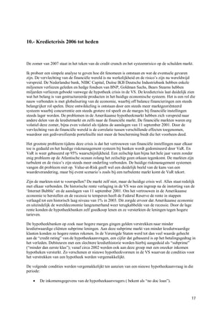 10.- Kredietcrisis 2006 tot heden



De zomer van 2007 staat in het teken van de credit crunch en het systeemrisico op de schulden markt.

Ik probeer een simpele analyse te geven hoe dit fenomeen is ontstaan en wat de eventuele gevaren
zijn. De vervlechting van de financiële wereld is nu werkelijkheid en de risico’s zijn nu wereldwijd
verspreid. De Nederlandse bank, NIBC Capital, Duitse IKB Deutsche Industriebank hebben enkele
miljoenen verliezen geleden en hedge fondsen van BNP, Goldman Sachs, Bears Stearns hebben
miljarden verliezen geboekt vanwege de hypotheek crisis in de VS. De kredietcrisis laat duidelijk zien
wat het belang is van gestructureerde producten in het huidige economische systeem. Het is een rol die
nauw verbonden is met globalisering van de economie, waarbij off balance financieringen een steeds
belangrijker rol spelen. Deze ontwikkeling is ontstaan door een steeds meer marktgeoriënteerd
systeem waarbij concurrentie een steeds grotere rol speelt en de marges bij financiële instellingen
steeds lager worden. De problemen in de Amerikaanse hypotheekmarkt hebben zich verspreid naar
andere delen van de kredietmarkt en zelfs naar de financiële markt. De financiële markten waren erg
volatiel deze zomer, bijna even volatiel als tijdens de aanslagen van 11 september 2001. Door de
vervlechting van de financiële wereld is de correlatie tussen verschillende effecten toegenomen,
waardoor een gediversifieerde portefeuille niet meer de bescherming biedt die het voorheen deed.

Het grootste probleem tijdens deze crisis is dat het vertrouwen van financiële instellingen naar elkaar
toe is gedaald en het huidige riskmanagement systeem bij banken wordt gedomineerd door VaR. En
VaR is weer gebaseerd op 95% waarschijnlijkheid. Een zeilschip kan bijna het hele jaar varen zonder
enig probleem op de Atlantische oceaan zolang het zeilschip geen orkaan tegenkomt. De markten zijn
turbulent en de risico’s zijn steeds meer onderling verbonden. De huidige riskmanagement systemen
vangen dit probleem niet op. Value-at-Risk geeft wel een duidelijk beeld van de kans van een
waardeverandering, maar bij event scenario’s zoals bij een turbulente markt komt de VaR tekort.

Zijn de markten niet te voorspellen? De markt zelf niet, maar de huidige crisis wel. Alles staat redelijk
met elkaar verbonden. De historische rente verlaging in de VS was een ingreep na de instorting van de
‘Internet Bubble’ en de aanslagen van 11 september 2001. Om het vertrouwen in de Amerikaanse
economie te herstellen en de recessie te temperen heeft de Federal Reserve de rente in stappen
verlaagd tot een historisch laag niveau van 1% in 2003. Dit zorgde ervoor dat Amerikaanse economie
en uiteindelijk de wereldeconomie langzamerhand weer terugkabbelde van de recessie. Door de lage
rente konden de hypotheekbanken zelf goedkoop lenen en ze versterkten de leningen tegen hogere
tarieven.

De hypotheekbanken op zoek naar hogere marges gingen gelden verstrekken naar minder
kredietwaardige cliënten subprime leningen. Aan deze subprime markt van minder kredietwaardige
klanten konden ze hogere rentes rekenen. In de Verenigde Staten werd tot dan veel waarde gehecht
aan de “credit rating” van de hypotheekaanvragen, een cijfer dat gebaseerd is op het betalingsgedrag in
het verleden. Debiteuren met een slechtere krediethistorie worden hierbij aangeduid als “subprime”
(“minder dan eerste klas”); vanaf circa 2002 werden ook aan deze groep met een onzeker inkomen
hypotheken versterkt. Zo verschenen er nieuwe hypotheekvormen in de VS waarvan de condities voor
het verstrekken van een hypotheek werden vergemakkelijkt.

De volgende condities werden vergemakkelijkt ten aanzien van een nieuwe hypotheekaanvraag in die
periode:

       De inkomensgegevens van de hypotheekaanvragers ( bekent als “no doc loan”).



                                                                                                       17
 