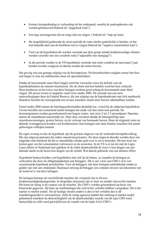    Grotere leningenbedrag in verhouding tot het onderpand, waarbij de aankoopkosten ook
        werden gefinancierd (bekend als “piggyback loan”).

       Een lage aanvangsrente die na enige tijd zou stijgen. ( bekend als “step-up loan).

       De mogelijkheid gedurende de eerste periode de rente slechts gedeeltelijk te betalen, en het
        niet-betaalde deel aan de hoofdsom toe te voegen (bekend als “negative amortization loan”).

       Veel van de hypotheken die werden verstrekt aan deze groep minder kredietwaardige cliënten
        werden verstrekt met een variabele rente (“adjustable rate mortgage”).

       In die periode werden in de VS hypotheken verstrekt met rente condities de maximaal 2 jaar
        konden worden vastgezet en daarna werden de rentes herzien.

Het gevolg was een gestage stijging van de huizenprijzen. De huizenbezitters neigden ernaar hun huis
niet langer te zien als onderkomen maar als speculatieobject.

Omdat de huizenmarkt maar bleef stijgen werd het verwachte risico bij default voor de
hypotheekbanken als miniem beschouwd. Als de client niet kon betalen werd het huis verkocht.
Deze producten en het risico van deze leningen werkten goed zolang de huizenmarkt maar bleef
stijgen. Dit proces kwam in stagnatie vanaf circa medio 2006. De oorzaak was een serie
renteverhogingen door de Federal Reserve, die een stijging van de hypotheekrente met zich meebracht.
Daardoor bereikte de woningmarkt een niveau waardoor steeds meer huizen onbetaalbaar werden.

Vanaf medio 2006 namen de betalingsachterstanden duidelijk toe, vooral bij de subprime-hypotheken.
Tevens bereikte een toenemend aantal leningen het einde van hun rentevaste periode. De
huizeneigenaren werden geconfronteerd met hogere rentes: met circa 2 tot 2.5 procentpunt. Daarmee
namen de maandlasten aanzienlijk toe. Door deze oorzaken daalde de belangstelling naar
nieuwbouwwoningen, grotere huizen, en de verkoop van bestaande huizen. Door de stijgende rente en
dalende woningprijzen konden veel kredietnemers hun leningen niet meer betalen waardoor het aantal
gedwongen verkopen toenam.

De eigen woning en dus de hypotheek zijn de grootste uitgaven van de werkende beroepsbevolking.
Dit zijn uitgaven patronen die iedere maand terug komen. Als deze uitgaven duurder worden door een
stijgende rente betekent dit dat er maandelijks minder geld over is om te besteden. Dit kan weer ten
kosten gaan van het consumenten vertrouwen en de economie. In de VS is er net als met de Legio
Lease affaire in Nederland niet gekeken of de cliënt daadwerkelijk de risico’s kon dragen van een
dalende markt en de lasten kon dragen van de schuld. Wat daarna gebeurde was een domino effect.

Hypotheek banken hielden veel hypotheken niet zelf op de balans, ze verpakte de leningen en
verkochten die door als obligatiepakketten aan beleggers. Dit is een vorm van CDO’s of te wel
securitiseerde hypotheek portefeuilles. Voor de beleggers zijn deze leningen aantrekkelijk omdat ze
gedekt zijn met een onderpand. Daarnaast ontvang de belegger een contante stroom van inkomsten wat
de waterval is van deze leningen.

De leningen bestaan uit verschillende tranches die verspreid zijn in diverse
kredietwaardigheidcategorieën. In dergelijke structuren zijn er meer en minder risicovolle tranches.
Dit komt tot uiting in de coupon van de tranches. De CDO’s worden gewaardeerd op basis van
historische gegevens. De kans op wanbetalingen die zich in het verleden hebben voorgedaan. Dit is het
market to market model. Als de huidige situatie anders is dan in het verleden dan is dit
waarderingsmodel te verwaarlozen. Zelfs de rating agencies hadden het marking to market model
gehanteerd waardoor de doorzichtigheid van de daadwerkelijke waarde van dit type CDO werd
bemoeilijkt en zelfs werd getwijfeld aan de waarde van de triple AAA CDO’s.



                                                                                                       18
 