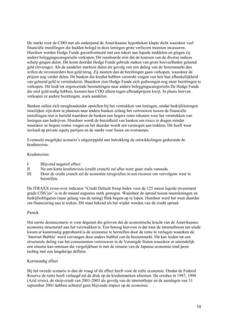 De markt voor de CDO met als onderpand de Amerikaanse hypotheken klapte dicht waardoor veel
financiële instellingen die hadden belegd in deze leningen grote verliezen moesten incasseren.
Hierdoor werden Hedge Funds geconfronteerd met een tekort aan liquide middelen en gingen zij
andere beleggingscategorieën verkopen. Dit resulteerde erin dat de koersen van de diverse indices
scherp gingen dalen. Dit komt doordat Hedge Funds gebruik maken van grote hoeveelheden geleend
geld (leverage). Als de aandelen markten dalen als gevolg van een daling van de huizenmarkt dan
willen de investeerders hun geld terug. Zij moeten dan de bezittingen gaan verkopen, waardoor de
prijzen nog verder dalen. De banken die krediet hebben verstrekt vragen van hen hun afhankelijkheid
van geleend geld te verminderen. Daardoor zien Hedge Funds zich gedwongen nog meer bezittingen te
verkopen. Dit leidt tot zogenoemde besmettingen naar andere beleggingscategorieën De Hedge Funds
die snel geld nodig hebben, kunnen hun CDO alleen tegen afbraakprijzen kwijt. In plaats hiervan
verkopen ze andere bezittingen, zoals aandelen.

Banken zullen zich terughoudender opstellen bij het vestrekken van leningen, omdat bedrijfsleningen
moeilijker zijn door te plaatsen naar andere banken zolang het vertrouwen tussen de financiële
instellingen niet is herteld waardoor de banken een hogere rente rekenen voor het verstrekken van
leningen aan bedrijven. Hierdoor wordt de bereidheid van banken om risico te dragen minder
waardoor ze hogere rentes vragen en het duurder wordt om vermogen aan trekken. Dit heeft weer
invloed op private equity partijen en de markt voor fusies en overnames.

Eventuele mogelijke scenario’s uitgestippeld met betrekking de ontwikkelingen gedurende de
kredietcrisis.

Kredietcrisis:

I        Blijvend negatief effect
II       Na een korte kredietcrisis (credit crunch) zal alles weer gaan zoals vanouds.
III      Door de credit crunch zal de economie terugvallen in een recessie om vervolgens weer te
         herstellen.

De ITRAXX cross-over indicator “Credit Default Swap Index voor de 125 meest liquide investment
grade CDS’jes” is in de maand augustus sterk gestegen. Waardoor de spread tussen staatsleningen en
bedrijfsobligaties (naar gelang van de rating) flink begon op te lopen. Hierdoor werd het weer duurder
om financiering aan te treken. Dit staat bekend als het wijder worden van de credit spread.

Paniek

Het eerste doemscenario is voor degenen die geloven dat de economische kracht van de Amerikaanse
economie structureel aan het verzwakken is. Een betoog hiervoor is dat toen de internetboom ten einde
kwam er kunstmatig geprobeerd is de economie te herstellen door de rente te verlagen waardoor de
‘Internet Bubble’ werd vervangen door andere bubbel van de huizenmarkt. Dit kan leiden tot een
structurele daling van het consumenten vertrouwen in de Verenigde Staten waardoor er uiteindelijk
een situatie kan ontstaan die vergelijkbaar is met de situatie van de Japanse economie eind jaren
tachtig met een langdurige deflatie.

Kortstondig effect

Bij het tweede scenario is dan de vraag of dit effect heeft voor de reële economie. Omdat de Federal
Reserve de rente heeft verlaagd zal de druk op de kredietmarken afnemen. De crashes in 1987, 1998
(Azië crisis), de sluip-crash van 2001-2003 als gevolg van de internethype en de aanslagen van 11
september 2001 hebben achteraf geen blijvende impact op de economie.




                                                                                                       19
 