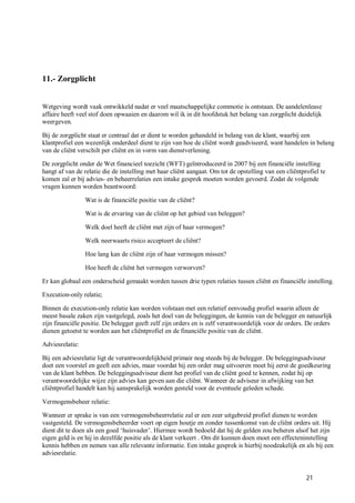 11.- Zorgplicht


Wetgeving wordt vaak ontwikkeld nadat er veel maatschappelijke commotie is ontstaan. De aandelenlease
affaire heeft veel stof doen opwaaien en daarom wil ik in dit hoofdstuk het belang van zorgplicht duidelijk
weergeven.

Bij de zorgplicht staat er centraal dat er dient te worden gehandeld in belang van de klant, waarbij een
klantprofiel een wezenlijk onderdeel dient te zijn van hoe de cliënt wordt geadviseerd, want handelen in belang
van de cliënt verschilt per cliënt en in vorm van dienstverlening.

De zorgplicht onder de Wet financieel toezicht (WFT) geïntroduceerd in 2007 bij een financiële instelling
hangt af van de relatie die de instelling met haar cliënt aangaat. Om tot de opstelling van een cliëntprofiel te
komen zal er bij advies- en beheerrelaties een intake gesprek moeten worden gevoerd. Zodat de volgende
vragen kunnen worden beantwoord:

                 Wat is de financiële positie van de cliënt?

                 Wat is de ervaring van de cliënt op het gebied van beleggen?

                 Welk doel heeft de cliënt met zijn of haar vermogen?

                 Welk neerwaarts risico accepteert de cliënt?

                 Hoe lang kan de cliënt zijn of haar vermogen missen?

                 Hoe heeft de cliënt het vermogen verworven?

Er kan globaal een onderscheid gemaakt worden tussen drie typen relaties tussen cliënt en financiële instelling.

Execution-only relatie;

Binnen de execution-only relatie kan worden volstaan met een relatief eenvoudig profiel waarin alleen de
meest basale zaken zijn vastgelegd, zoals het doel van de beleggingen, de kennis van de belegger en natuurlijk
zijn financiële positie. De belegger geeft zelf zijn orders en is zelf verantwoordelijk voor de orders. De orders
dienen getoetst te worden aan het cliëntprofiel en de financiële positie van de cliënt.

Adviesrelatie:

Bij een adviesrelatie ligt de verantwoordelijkheid primair nog steeds bij de belegger. De beleggingsadviseur
doet een voorstel en geeft een advies, maar voordat hij een order mag uitvoeren moet hij eerst de goedkeuring
van de klant hebben. De beleggingsadviseur dient het profiel van de cliënt goed te kennen, zodat hij op
verantwoordelijke wijze zijn advies kan geven aan die cliënt. Wanneer de adviseur in afwijking van het
cliëntprofiel handelt kan hij aansprakelijk worden gesteld voor de eventuele geleden schade.

Vermogensbeheer relatie:

Wanneer er sprake is van een vermogensbeheerrelatie zal er een zeer uitgebreid profiel dienen te worden
vastgesteld. De vermogensbeheerder voert op eigen houtje en zonder tussenkomst van de cliënt orders uit. Hij
dient dit te doen als een goed ‘huisvader’. Hiermee wordt bedoeld dat hij de gelden zou beheren alsof het zijn
eigen geld is en hij in dezelfde positie als de klant verkeert . Om dit kunnen doen moet een effecteninstelling
kennis hebben en nemen van alle relevante informatie. Een intake gesprek is hierbij noodzakelijk en als bij een
adviesrelatie.


                                                                                                        21
 