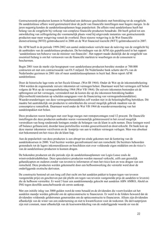 Gestructureerde producten kennen in Nederland een dubieuze geschiedenis met betrekking tot de zorgplicht.
De aandelenlease affaire werd gestimuleerd door de jacht van financiële instellingen naar hogere marges. In de
jaren negentig kenden de aandelenleaseplannen hoge populariteit. De affaire rond aandelenlease heeft het
belang van de zorgplicht bij verkoop van complexe financiële producten benadrukt. Dit heeft geleid tot een
ontwikkeling van zelfregulering die voornamelijk plaats vond bij uitgevende instanties van gestructureerde
producten naar meer wetgeving vanuit de overheid. Deze nieuwe wetgeving is de Wet financiële
dienstverlening (WFD) geïntroduceerd in 2006 en de Wet financieel toezicht (WFT) geïntroduceerd in 2007.

De AFM heeft in de periode 1999-2002 een aantal onderzoeken verricht naar de naleving van de zorgplicht bij
de aanbieders van de aandelenlease producten. De bevindingen van de AFM zijn gepubliceerd in het rapport
‘aandelenlease ten behoeve van de minister van financiën’. Het rapport maakt duidelijk dat de zorgplicht van
essentieel belang is om het vertouwen van de financiële markten te waarborgen en de consument te
beschermen.

Begin 2001 toen de markt zijn hoogtepunt voor aandelenlease producten bereikte stonden er 700.000
contracten uit met een contractwaarde van €6.5 miljard. De Nederlandse bank schatte dat 6% van de
Nederlandse gezinnen in 2001 één of meer aandelenleaseplannen in bezit had. Bron report AFM
aandelenlease.

Door de historische lage rente en het fiscale klimaat. (Wet IB 1964). Onder de Wet op de inkomstenbelasting
1964 werden de zogenoemde zuivere inkomsten uit vermogen belast. Daarnaast werd het vermogen zelf belast
volgens de Wet op de vermogensbelasting 1964 (Wet VB 1964). De zuivere inkomsten bestonden uit de
opbrengsten uit het vermogen, verminderd met de kosten die op die inkomsten betrekking hadden
(Bijvoorbeeld rentelasten op schulden aangegaan voor de financiering van vermogensbestanddelen).
Waardeveranderingen van deze vermogensbestanddelen zelf werden niet in de belastingheffing betrokken. Dit
maakte het aantrekkelijk om producten te ontwikkelen die zoveel mogelijk gebruik maakten van de
consumptieve renteaftrek. Daarnaast werd onder de Wet VB 1964 de waardevermeerdering van het
aandelenpakket niet belast.

Deze producten waren leningen met zeer hoge marges met rentepercentages rond 12 procent. De financiële
instellingen die deze producten aanboden waren voornamelijk geïnteresseerd in het zoveel mogelijk
verstrekken van hoog renderende leningen zonder de belangen van de klant in acht nemen. Deze leningen werd
off balance gefinancierd, doordat lease portefeuilles werden gesecuritiseerd en doorverkocht. De bank kon op
deze manier inkomsten verzilveren en de kostprijs van aan te trekken vermogen verlagen. Men was absoluut
niet bekommerd om het risico die de klant liep.

Aan de populariteit van deze producten is een abrupt ten einde gekomen met de kentering van de
aandelenkoersen in 2000. Veel bezitter werden geconfronteerd met een restschuld. De bezitters behoorden
grotendeels tot de lagere inkomensklassen en beschikten niet over voldoende eigen middelen om de risico’s
van de aandelenlease producten te kunnen dragen.

De bekendste producten uit die periode zijn de aandelenleaseplannen van Legio Lease zoals de
winstverdedriedubbelaar. Deze speculatieve producten werden massaal verkocht, zelfs aan geestelijk
gehandicapten en ouderen zonder van tevoren te informeren of men het risico kon en wou dragen van een
restschuld. Deze producten werden gekenmerkt door een hefboomwerking die versterkt werd door de
onderliggende exotische derivaten.

De constructie bestond uit een long call (het recht om het aandelen pakket te kopen tegen van tevoren
vastgestelde prijs) en geschreven put (de plicht om tegen van tevoren vastgestelde prijs de aandelen te leveren)
die de hefboom versterkte. Er werd 3 keer een aandelenmandje gekocht met aandelen ABN AMRO, Ahold en
ING tegen dezelfde aanschafwaarde als eerste aankoop.

Met een initiële inleg van 3000 gulden werd de rente betaald en de dividenden die voortvloeiden uit het
aandelen mandje werden gebruikt om de optieconstructie te financieren. Er werd in de folders beweerd dat de
dividenden voldoende geldstromen genereerden om de optieconstructie te financieren. Alleen zijn dividenden
afhankelijk van de winst van een onderneming en niet te kwantificeren voor de toekomst. De derivaatprijzen
zijn niet constant, maar afhankelijk van de koersontwikkeling van de onderliggende waarde en van de


                                                                                                     22
 