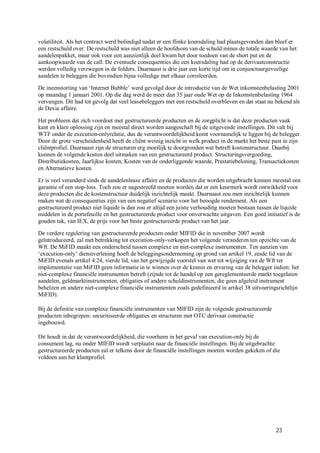 volatiliteit. Als het contract werd beëindigd nadat er een flinke koersdaling had plaatsgevonden dan bleef er
een restschuld over. De restschuld was niet alleen de hoofdsom van de schuld minus de totale waarde van het
aandelenpakket, maar ook voor een aanzienlijk deel kwam het door toedoen van de short put en de
aankoopwaarde van de call. De eventuele consequenties die een koersdaling had op de derivaatconstructie
werden volledig verzwegen in de folders. Daarnaast is drie jaar een korte tijd om in conjunctuurgevoelige
aandelen te beleggen die bovendien bijna volledige met elkaar correleerden.

De ineenstorting van ‘Internet Bubble’ werd gevolgd door de introductie van de Wet inkomstenbelasting 2001
op maandag 1 januari 2001. Op die dag werd de meer dan 35 jaar oude Wet op de Inkomstenbelasting 1964
vervangen. Dit had tot gevolg dat veel leasebeleggers met een restschuld overbleven en dat staat nu bekend als
de Dexia affaire.

Het probleem dat zich voordoet met gestructureerde producten en de zorgplicht is dat deze producten vaak
kant en klare oplossing zijn en meestal direct worden aangeschaft bij de uitgevende instellingen. Dit valt bij
WTF onder de execution-onlyrelatie, dus de verantwoordelijkheid komt voornamelijk te liggen bij de belegger.
Door de grote verscheidenheid heeft de cliënt weinig inzicht in welk product in de markt het beste past in zijn
cliëntprofiel. Daarnaast zijn de structuren erg moeilijk te doorgronden wat betreft kostenstructuur. Daarbij
kunnen de volgende kosten deel uitmaken van een gestructureerd product: Structuringsvergoeding,
Distributiekosten, Jaarlijkse kosten, Kosten van de onderliggende waarde, Prestatiebeloning, Transactiekosten
en Alternatieve kosten.

Er is veel veranderd sinds de aandelenlease affaire en de producten die worden uitgebracht kennen meestal een
garantie of een stop-loss. Toch zou er nagestreefd moeten worden dat er een keurmerk wordt ontwikkeld voor
deze producten die de kostenstructuur duidelijk inzichtelijk maakt. Daarnaast zou men inzichtelijk kunnen
maken wat de consequenties zijn van een negatief scenario voor het beoogde rendement. Als een
gestructureerd product niet liquide is dan zou er altijd een juiste verhouding moeten bestaan tussen de liquide
middelen in de portefeuille en het gestructureerde product voor onverwachte uitgaven. Een goed initiatief is de
gouden tak, van IEX, de prijs voor het beste gestructureerde product van het jaar.

De verdere regulering van gestructureerde producten onder MIFID die in november 2007 wordt
geïntroduceerd, zal met betrekking tot execution-only-verkopen het volgende veranderen ten opzichte van de
Wft. De MiFID maakt een onderscheid tussen complexe en niet-complexe instrumenten. Ten aanzien van
‘execution-only’ dienstverlening hoeft de beleggingsonderneming op grond van artikel 19, zesde lid van de
MiFID evenals artikel 4:24, vierde lid, van het gewijzigde voorstel van wet tot wijziging van de Wft ter
implementatie van MiFID geen informatie in te winnen over de kennis en ervaring van de belegger indien: het
niet-complexe financiële instrumenten betreft (zijnde tot de handel op een gereglementeerde markt toegelaten
aandelen, geldmarktinstrumenten, obligaties of andere schuldinstrumenten, die geen afgeleid instrument
behelzen en andere niet-complexe financiële instrumenten zoals gedefinieerd in artikel 38 uitvoeringsrichtlijn
MiFID).

Bij de definitie van complexe financiële instrumenten van MIFID zijn de volgende gestructureerde
producten inbegrepen: securitiseerde obligaties en structuren met OTC derivaat constructie
ingebouwd.

Dit houdt in dat de verantwoordelijkheid, die voorheen in het geval van execution-only bij de
consument lag, nu onder MIFID wordt verplaatst naar de financiële instellingen. Bij de uitgebrachte
gestructureerde producten zal er telkens door de financiële instellingen moeten worden gekeken of die
voldoen aan het klantprofiel.




                                                                                                    23
 