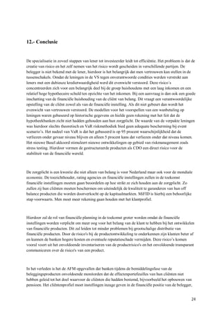 12.- Conclusie


De specialisatie in zoveel stappen van lener tot investeerder leidt tot efficiëntie. Het probleem is dat de
creatie van risico en het zelf nemen van het risico wordt gescheiden in verschillende partijen. De
belegger is niet bekend met de lener, hierdoor is het belangrijk dat men vertrouwen kan stellen in de
tussenschakels. Omdat de leningen in de VS tegen onverantwoorde condities werden verstrekt aan
leners met een dubieuze kredietwaardigheid werd dit evenwicht verstoord. Deze risico´s
concentreerden zich voor een belangrijk deel bij de groep huishoudens met een laag inkomen en een
relatief hoge hypothecaire schuld ten opzichte van het inkomen. Bij een aanvraag is dan ook een goede
inschatting van de financiële huishouding van de cliënt van belang. Dit vraagt een verantwoordelijke
opstelling van de cliënt zowel als van de financiële instelling. Als dit niet gebeurt dan wordt het
evenwicht van vertrouwen verstoord. De modellen voor het voorspellen van een wanbetaling op
leningen waren gebaseerd op historische gegevens en hielde geen rekening met het feit dat de
hypotheekbanken zicht niet hadden gehouden aan hun zorgplicht. De waarde van de verpakte leningen
was hierdoor slechts theoretisch en VaR riskmethodiek bied geen adequate bescherming bij event
scenario’s. Het nadeel van VaR is dat het gebaseerd is op 95 procent waarschijnlijkheid dat de
verliezen onder gevaar niveau blijven en alleen 5 procent kans dat verliezen onder dat niveau komen.
Het nieuwe Basel akkoord stimuleert nieuwe ontwikkelingen op gebied van riskmanagement zoals
stress testing. Hierdoor vormen de gestructureerde producten als CDO een direct risico voor de
stabiliteit van de financiële wereld.



De zorgplicht is een kwestie die niet alleen van belang is voor Nederland maar ook voor de mondiale
economie. De toezichthouder, rating agencies en financiële instellingen zullen in de toekomst
financiële instellingen moeten gaan beoordelen op hoe strikt ze zich houden aan de zorgplicht. Zo
zullen zij hun cliënten moeten beschermen om uiteindelijk de kwaliteit te garanderen van hun off
balance producten die worden doorverkocht op de kapitaalmarkten. MiFID is hierbij een behoorlijke
stap voorwaarts. Men moet meer rekening gaan houden met het klantprofiel.



Hierdoor zal de rol van financiële planning in de toekomst groter worden omdat de financiële
instellingen worden verplicht om meer oog voor het belang van de klant te hebben bij het ontwikkelen
van financiële producten. Dit zal leiden tot minder problemen bij grootschalige distributie van
financiële producten. Door de risico's bij de productontwikkeling te onderkennen zijn klanten beter af
en kunnen de banken hogere kosten en eventuele reputatieschade vermijden. Deze risico’s komen
vooral voort uit het onvoldoende inventariseren van de productrisico's en het onvoldoende transparant
communiceren over de risico's van een product.



In het verleden is het de AFM opgevallen dat banken tijdens de bemiddelingsfase van de
beleggingsproducten onvoldoende monitorden dat de effectenportefeuilles van hun cliënten niet
hebben geleid tot het doel waarvoor de cliënten die hadden bestemd, bijvoorbeeld het opbouwen van
pensioen. Het cliëntenprofiel moet instellingen inzage geven in de financiële positie van de belegger,


                                                                                                        24
 