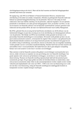 zijn beleggingservaring en de risico's. Maar ook het doel waarmee een klant het beleggingsproduct
aanschaft moet hierin zijn vernoemd.

De regelgeving, zoals Wft en de Markets in Financial Instruments Directive, stimuleert deze
ontwikkeling en bevordert een eerlijke, transparante, efficiënte en geïntegreerde financiële markt met
behoud van optimale beleggerbescherming voor de particulier. Hiervoor is het nodig om meer
onderzoek te doen naar liability matching voor de particulier, zodat het mogelijk is om een optimale
portefeuille te ontwikkelen voor ieder gewenst beleggingsdoel. FinX, een dochter van Ortec, en ook
een leverancier van financiële software voor de financiële wereld heeft het voortouw genomen in dit
onderzoek met hun product OPAL dat staat voor Optimized Personal Asset Liablity Management.

Bij OPAL gebruikt Ortec de ervaring die het heeft bij het ontwikkelen van ALM software voor de
institutionele beleggers en past deze ervaring nu toe in de ontwikkeling van riskmanagement software
voor de particulier. Met behulp van OPAL kan inzichtelijk worden gemaakt wat de kans is om
persoonlijke financiële doelstellingen te verwezenlijken. Dit inzicht wordt geboden op basis van een
groot aantal economische scenario's, zowel positief als negatief. Deze scenario’s zijn gebaseerd op de
daadwerkelijk behaalde resultaten uit een lange historische periode. Gecombineerd met gegevens als
de cashflow (inleg of onttrekking), asset-allocatie, horizon en fiscaliteit, kan een mogelijke inschatting
worden gemaakt van de te verwachten waardeontwikkeling. Hierdoor heeft men een beter inzicht in de
aanvaardbare risico’s van de portefeuille. Het nadeel hiervan is dat er geen adequate voorspelling
bestaat voor event scenario’s en de risico’s van dien voor de belegger.

Mijn conclusie is dat het financiële systeem erbij gebaat is om de belangen van de particulier na te
streven, omdat vertrouwen en reputatie van zeer groot belang zijn voor financiële instellingen. Een
goede reputatie wekt vertrouwen op bij klanten en beleggers, wat de basis is voor de financiële
dienstverlening. Wanneer een financiële instelling reputatieschade lijdt heeft dat potentieel grote
economische gevolgen. De gevolgen gelden niet alleen de betrokken klanten en medewerkers, maar
ook op macro-economische schaal. Zeker nu dat consumentproducten worden verpakt en door worden
verkocht op de kapitaalmarkt in de vorm van CDO’s. CDO is een vorm van financiering en er is niks
mis met deze vorm financiering, zolang de financiële instellingen de onderliggende kwaliteit en
transparantie van deze verpakte leningen waarborgen.




                                                                                                       25
 