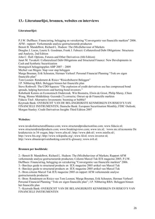 13.- Literatuurlijst, bronnen, websites en interviews

Literatuurlijst:


P.J.W. Duffhues: Financiering, belegging en verzekering "Convergentie van financiële markten" 2006.
AFM - rapport: Verkennende analyse gestructureerde producten
Benoit B. Mandelbrot, Richard L. Hudson: The (Mis)behaviour of Markets
Douglas J. Lucas, Laurie S. Goodman, Frank J. Fabozzi: Collateralized Debt Obligations: Structures
and Analysis, 2nd Edition
John C. Hull: Options, Futures and Other Derivatives (6th Edition)
Janet M. Tavakoli: Collateralized Debt Obligations and Structured Finance: New Developments in
Cash and Synthetic Securitization
Strategisch beleggingsplan ABP 2007 – 2009
Michiel van Megen: Stap voor stap beleggen
Marga Bouman, Erik Schouten, Herman Verhoef: Personal Financial Planning “Trek uw eigen
financiële plan”
Tom Loonen: Rendement & Risico “Risicobeheerst Beleggen”
J.P. Nibbering RBA: Beleggen binnen het financiële plan
Steve Rothwell: The CDO Squeeze “The explosion of credit derivatives use has compressed bond
spreads, helping borrowers and hurting bond investors.”
Robobank Kennis en Economisch Onderzoek. Win Boonstra, Elwin de Groot, Philip Marey, Chien
Wang, Menno Middeldorp: Gezonde (?) correctie; Onrust op de Financiële markten
Fiducie Titel: Alternative Invesments: booming or bubble?
Keytrade Bank: OVERZICHT VAN DE BELANGRIJKSTE KENMERKEN EN RISICO’S VAN
FINANCIELE INSTRUMENTEN; Deutsche Bank: European Securitisation Monthly; FDIC Outlook;
Morgan Stanley: Credit Derivatives Insights Third Edition 2007


Websites:

www.tavakolistructuredfinance.com; www.structuredproductsonline.com; www.fiducie.nl;
www.structuredretailproducts.com; www.breakingviews.com; www.iex.nl; /www.nrc.nl/economie De
kredietcrisis in 34 vragen; http://www.afm.nl/; http://www.dnb.nl/; www.minfin.nl/;
http://www.bis.org/; http://www.wikipedia.org/; www.fd.nl; www.inveztor.nl;
http://www.abnamroprivatebanking.com/nl/lc-glossary; www.nvb.nl.


Bronnen per hoofdstuk:

2.- Benoit B. Mandelbrot, Richard L. Hudson: The (Mis)behaviour of Markets; Rapport AFM
verkennende analyse gestructureerde producten; Column Marcel Tak IEX magazine 2005; P.J.W.
Duffhues: Financiering, belegging en verzekering "Convergentie van financiële markten" 2006.
3.- Barclays guide to structured products en IEX magazine 2005 artikel van Marcel Tak
4.- Barclays guide to structured products en IEX magazine 2005 artikel van Marcel Tak
5.- Bron column Marcel Tak IEX magazine 2005 en rapport AFM verkennende analyse
gestructureerde producten
6.- Bron: Rendement en Risico van Tom Loonen; Marga Bouman, Erik Schouten, Herman Verhoef:
Personal Financial Planning “Trek uw eigen financiële plan”; J.P. Nibbering RBA: Beleggen binnen
het financiële plan
7.- Keytrade Bank: OVERZICHT VAN DE BELANGRIJKSTE KENMERKEN EN RISICO’S VAN
FINANCIELE INSTRUMENTEN




                                                                                                26
 