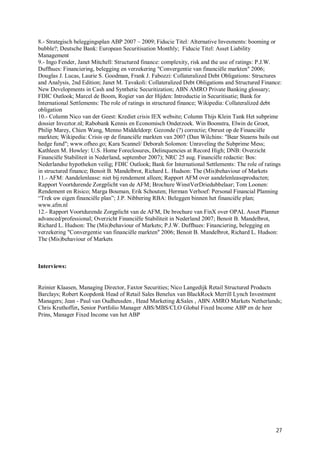 8.- Strategisch beleggingsplan ABP 2007 – 2009; Fiducie Titel: Alternative Invesments: booming or
bubble?; Deutsche Bank: European Securitisation Monthly; Fiducie Titel: Asset Liability
Management
9.- Ingo Fender, Janet Mitchell: Structured finance: complexity, risk and the use of ratings: P.J.W.
Duffhues: Financiering, belegging en verzekering "Convergentie van financiële markten" 2006;
Douglas J. Lucas, Laurie S. Goodman, Frank J. Fabozzi: Collateralized Debt Obligations: Structures
and Analysis, 2nd Edition; Janet M. Tavakoli: Collateralized Debt Obligations and Structured Finance:
New Developments in Cash and Synthetic Securitization; ABN AMRO Private Banking glossary;
FDIC Outlook; Marcel de Boom, Rogier van der Hijden: Introductie in Securitisatie; Bank for
International Settlements: The role of ratings in structured finance; Wikipedia: Collateralized debt
obligation
10.- Column Nico van der Geest: Krediet crisis IEX website; Column Thijs Klein Tank Het subprime
dossier Inveztor.nl; Rabobank Kennis en Economisch Onderzoek. Win Boonstra, Elwin de Groot,
Philip Marey, Chien Wang, Menno Middeldorp: Gezonde (?) correctie; Onrust op de Financiële
markten; Wikipedia: Crisis op de financiële markten van 2007 (Dan Wilchins: "Bear Stearns bails out
hedge fund"; www.ofheo.go; Kara Scannel/ Deborah Solomon: Unraveling the Subprime Mess;
Kathleen M. Howley: U.S. Home Foreclosures, Delinquencies at Record High; DNB: Overzicht
Financiële Stabiliteit in Nederland, september 2007); NRC 25 aug. Financiële redactie: Bos:
Nederlandse hypotheken veilig; FDIC Outlook; Bank for International Settlements: The role of ratings
in structured finance; Benoit B. Mandelbrot, Richard L. Hudson: The (Mis)behaviour of Markets
11.- AFM: Aandelenlease: niet bij rendement alleen; Rapport AFM over aandelenleaseproducten;
Rapport Voortdurende Zorgplicht van de AFM; Brochure WinstVerDriedubbelaar; Tom Loonen:
Rendement en Risico; Marga Bouman, Erik Schouten; Herman Verhoef: Personal Financial Planning
“Trek uw eigen financiële plan”; J.P. Nibbering RBA: Beleggen binnen het financiële plan;
www.afm.nl
12.- Rapport Voortdurende Zorgplicht van de AFM, De brochure van FinX over OPAL Asset Planner
advanced/professional; Overzicht Financiële Stabiliteit in Nederland 2007; Benoit B. Mandelbrot,
Richard L. Hudson: The (Mis)behaviour of Markets; P.J.W. Duffhues: Financiering, belegging en
verzekering "Convergentie van financiële markten" 2006; Benoit B. Mandelbrot, Richard L. Hudson:
The (Mis)behaviour of Markets



Interviews:


Reinier Klaasen, Managing Director, Faxtor Securities; Nico Langedijk Retail Structured Products
Barclays; Robert Koopdonk Head of Retail Sales Benelux van BlackRock Merrill Lynch Investment
Managers; Jean - Paul van Oudheusden , Head Marketing &Sales , ABN AMRO Markets Netherlands;
Chris Kruthoffer, Senior Portfolio Manager ABS/MBS/CLO Global Fixed Income ABP en de heer
Prins, Manager Fixed Income van het ABP




                                                                                                  27
 