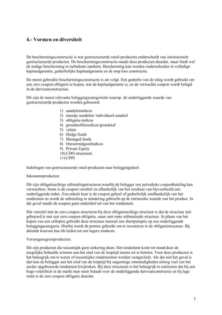 4.- Vormen en diversiteit


De beschermingsconstructie is wat gestructureerde retail-producten onderscheidt van institutionele
gestructureerde producten. De beschermingsconstructie maakt deze producten duurder, maar biedt wel
de nodige bescherming in turbulente markten. Bescherming kan worden onderscheiden in volledige
kapitaalgarantie, gedeeltelijke kapitaalgarantie en de stop loss constructie.

De meest gebruikte beschermingsconstructie is als volgt. Een gedeelte van de inleg wordt gebruikt om
een zero coupon obligatie te kopen, wat de kapitaalgarantie is, en de verwachte coupon wordt belegd
in de derivaatconstructies.

Dit zijn de meest relevante beleggingscategorieën waarop de onderliggende waarde van
gestructureerde producten worden gebouwd:

                    1) aandelenindices
                    2) mandje aandelen/ individueel aandeel
                    3) obligatie-indices
                    4) grondstoffenindices/grondstof
                    5) valuta
                    6) Hedge funds
                    7) Managed funds
                    8) Onroerendgoedindices
                    9) Private Equity
                    10) CDO structuren
                    11) CPPI

Indelingen van gestructureerde retail-producten naar beleggingsdoel:

Inkomensproducten:

Dit zijn obligatieachtige uitbetalingstructuren waarbij de belegger een periodieke couponbetaling kan
verwachten. Soms is de coupon variabel en afhankelijk van het resultaat van bijvoorbeeld een
onderliggende index. Een enkele keer is de coupon geheel of gedeeltelijk onafhankelijk van het
rendement en wordt de uitbetaling in mindering gebracht op de intrinsieke waarde van het product. In
dat geval maakt de coupon geen onderdeel uit van het rendement.

Het verschil met de zero coupon structuren bij deze obligatieachtige structuur is dat de structuur niet
gebouwd is met een zero coupon obligatie, maar met rente uitbetalende structuur. In plaats van het
kopen van een calloptie gebruikt deze structuur meestal een shortputoptie op een onderliggende
beleggingscategorie. Hierbij wordt de premie gebruikt om te investeren in de obligatiestructuur. Bij
dalende koersen kan dit leiden tot een lagere eindsom.

Vermogensgroeiproducten:

Dit zijn producten die tussentijds geen uitkering doen. Het rendement komt tot stand door de
mogelijke behaalde winsten aan het eind van de looptijd ineens uit te betalen. Voor deze producten is
het belangrijk om te weten of tussentijdse rendementen worden vastgeclickt. Als dat niet het geval is
dan kan de belegger aan het eind van de looptijd bij ongunstige omstandigheden alsnog veel van het
eerder opgebouwde rendement kwijtraken. Bij deze structuren is het belangrijk te realiseren dat bij een
hoge volatiliteit in de markt men meer betaalt voor de onderliggende derivaatconstructie en bij lage
rente is de zero coupon obligatie duurder.




                                                                                                          7
 