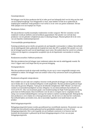 Garantieproducten:

De belegger weet bij deze producten dat hij in ieder geval een belangrijk deel van de inleg aan het eind
van de looptijd terugkrijgt. Een inleggarantie is mooi, maar bedenk wel dat als er gedurende de
looptijd geen rendement wordt gemaakt er wel verlies is in de vorm van gemist rendement. Dit kan
flink oplopen over een looptijd van 10 jaar.

Rendement-clickers:

Dit zijn producten waarbij tussentijdse rendementen worden vastgezet. Met het vastzetten van het
rendement wordt per definitie ook de hoofdsom gegarandeerd. Het spreekt voor zich dat deze
producten voor de geboden veiligheid een prijs in rekening brengen. Meestal gebeurt dit in de vorm
van een beperkte rendementsperspectief.

Voorwaardelijke garantieproducten:

Sommige producten geven slechts een garantie als aan bepaalde voorwaarden is voldaan, bijvoorbeeld
als de onderliggende index gedurende de looptijd niet meer dan 40% is gedaald. Het spreekt voor zich
dat de belegger goed de aard van de beperkingen moet weten. Bovendien dient hij vooral in te schatten
in hoeverre de negatieve consequenties acceptabel zijn als de beperkende voorwaarden in werking
treden.

Rendementsversnellers/ Hefboom producten:

Met deze producten kan de belegger meer rendement maken dan met de onderliggende waarde. De
risico’s liggen vaak (veel) hoger dan bij een gewone belegging.

Strategieproducten:

Met deze producten tracht de uitgevende instelling via een van te voren vastgestelde strategie extra
rendement te maken. De belegger moet een oordeel vellen of hij vertrouwen heeft in de gehanteerde
strategie

Rendementverhogende renteproducten:

Door middel van een vaak zeer complexe structuur wordt getracht de belegger een hoger rendement
aan te bieden dan er op de standaard obligaties wordt aangeboden. Bij deze producten geldt een hoger
risico dan bij gewone obligaties. Vaak geven de bekende ratingbureaus S&P, Moody’s en Fitch een
oordeel over de kredietwaardigheid van deze obligaties via een lettercombinatie bijvoorbeeld van
AAA tot D of C. Dus van investment grade ( zeer kredietwaardig) tot High Yield (speculatieve rating
grote kans tot faillissement). Deze kwalificatie voor de note is overigens niet te vergelijken met de
rating voor normale bedrijfsobligaties vanwege het market to market waarderingsmodel. Belangrijk bij
deze producten is om te kijken als ze beursgenoteerd zijn. Als dat niet zo is dan kan het voorkomen,
bijvoorbeeld tijdens een krediet crisis, dat er nauwelijks liquiditeit in de markt bestaat voor dit
product.

Multi beleggingscategorieën:

Beleggingscategorieën kunnen worden gecombineerd op verschillende manieren. De prestatie van een
product kan bijvoorbeeld worden gebaseerd op het gemiddelde rendement van twee of meer
beleggingscategorieën. Het is ook mogelijk om een lookback constructie in te bouwen met het
kenmerk dat de prestatie is gebaseerd op de beste beleggingscategorie of mix van een paar
beleggingscategorieën.




                                                                                                       8
 