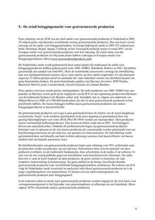 5.- De retail beleggingsmarkt voor gestructureerde producten


Naar schatting van de AFM was de retail markt voor gestructureerde producten in Nederland in 2006
30 miljard groot, met duizend verschillende soorten gestructureerde producten. Dus een kwart van de
omvang van de markt voor beleggingsfondsen. In Europa bedroeg de markt in 2005 423 miljard euro.
Italië, Duitsland, België, Spanje, Frankrijk en het Verenigd Koninkrijk nemen in totaal 80% van de
Europese markt voor gestructureerde producten voor hun rekening. De cijfers laten zien dat
gestructureerde producten een blijvende plaats hebben verkregen in Europese markt voor
beleggingsproducten. (Bron www.structuredretailproducts.com)

De Nederlandse markt wordt gedomineerd door aantal spelers die traditioneel de markt voor
beleggingsproducten hebben gedomineerd zoals ABN AMRO, Rabobank, Robeco en ING. Zij hebben
gezamenlijk een aandeel van rond 80%. Door de toenemende concurrentie vanwege de ontwikkeling
naar een marktgeoriënteerd systeem zijn er meer spelers op deze markt toegetreden. Er zijn daarnaast
ongeveer 25 kleine partijen actief als aanbieder die vaak onderdeel vormen van distributie kanaal van
grote buitenlandse banken. De grote buitenlandse spellers zijn Barclays Investors, BNP Paribas,
Blackrock Merril Lynch, Commerzbank, Société Générale en Lehman Brothers.

Deze spelers veroveren steeds grotere marktaandelen. De turbo producten van ABN AMRO zijn zeer
populair en Barclays scoort goed op de ranglijsten van de IEX en laat regelmatig productontwikkelaars
van de traditionele banken in de Benelux achter zich. Inmiddels zijn er volgens een onderzoek van
Miljard Brown in 2006 zo’n 500.000 huishoudens die één of meer gestructureerde producten in hun
portefeuille hebben. De meeste beleggers hebben naast gestructureerde producten ook andere
beleggingsproducten in hun portefeuille.

De gestructureerde producten van Legio Lease gestimuleerd door de euforie van de meest langdurige
economische ‘boom’ in de moderne geschiedenis in de jaren negentig en gestimuleerd door een
gunstig belastingklimaat voor rente aftrek (Wet IB 1964) werden een massaproduct. Deze producten
waren voornamelijk hefboomproducten. Hier kwam een bitter einde aan in 2001. Veel beleggers
bleven met restschuld achter. Ondanks dit problematische begin zijn gestructureerde producten
helemaal weer in opkomst en dit zijn nieuwe producten die voornamelijk worden gekenmerkt met een
beschermingsconstructie als een stop loss, een garantie en clickconstructie. De ontwikkeling wordt
gestimuleerd door een behoefte aan kant en klare oplossing waarmee men kan profiteren van hausse
markten met een beperkt neerwaarts risico.

De distributiekanalen van gestructureerde producten lopen naar schatting voor 95% rechtstreeks naar
de particulier zonder tussenkomst van een adviseur. Particulieren laten zich tot aanschaf van deze
producten overhalen via de traditionele bankkanalen, door advertenties in de media of op websites. Er
zijn voor de rest weinig publieke gegevens beschikbaar zoals koershistorische informatie. De reden
hiervoor is vaak de korte looptijd van deze producten, de grote variatie in structuren, de vaak
complexe ondoorzichtige kostenstructuur, het grote aanbod en de lastige classificatie doordat
gestructureerde producten vaak verschillende beleggingskenmerken combineren. De website van IEX
volgt de Nederlandse markt structureel en analyseert individueel gestructureerde producten en is de
enige vergelijkingsbron voor particulieren. Er bestaat wel een zekere heterogeniteit van
gestructureerde producten naar beleggingsdoel.

In de toekomst zullen er steeds meer gestructureerde producten worden uitgegeven die zich lenen voor
vermogensmanagement in het bijzonder voor pensioenopbouw en aflossing van een hypotheek. (Bron
rapport AFM verkennende analyse gestructureerde producten)




                                                                                                      9
 