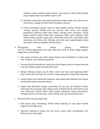 sebaiknya asisten menahan kepala dari luar, agar kepala ini tidak terlalu bergerak 
yang mungkin dapat menyebabkan rupture uteri. 
4) Meskipun tulang leher sudah patah tetapi bagian-bagian lunak yaitu kulit otot-otot 
belum putus. Apalagi bila janin belum mengalami maserasi. 
5) Untuk memutuskan jaringan lunak ini dapat dipakai gunting Siebold. Dengan 
memakai gunting Siebold kulit dan otot-otot leher secara avue (dengan 
penglihatan) dipotong sedikit demi sedikit, sehingga putus seluruhnya, setelah 
kepala terpisah dengan badan janin selanjutnya badan janin dilahirkan lebih 
dahulu dengan menarik tangan janin. Sebenarnya tidak perlu memutuskan leher 
seluruhnya, ada baiknya jika beberapa carik kulit tetap menghubungkan badan 
dan kepala, sebab memudahkan lahirnya kepala. 
b. Menggunting leher dengan gunting SIEBOLD 
Cara ini terutama dipergunakan jika bahu telah jauh masuk ke dalam rongga panggul, 
hingga leher mudah dicapai. 
1. Satu tangan penolong yang dekat dengan kepala janin dimasukkan ke dalam jalan 
lahir. Di dalam vagina dipasang spekulum. 
2. Gunting Siebold dimasukkan ke dalam jalan lahir dengan menyusuri tangan penolong 
yang ada di dalam sampai mencapai leher janin. 
3. Dengan lindungan tangan yang di dalam, secara avue leher janin digunting sedikit 
demi sedikit mulai dari kulit, otot-otot dan tulang-tulang leher sampai leher terpotong. 
4. Setelah kepala anak terpisah dari badannya, maka badan anak dilahirkan dulu dengan 
menarik pada lengan yang menumbung. 
5. Kepala anak dikeluarkan dengan memasukkan ibu jari atau jari telunjuk ke dalam 
mulut anak dan jari lainnya pada rahang bawah, kemudian kepala anak ditarik ke luar 
(cara Mauriceau). Kepala ditarik keluar dengan suboksiput sebagai hipomoklion, 
sehingga berturut-turut lahir dagu, mulut, hidung, dahi, dan seluruh kepala janin. 
c. Memotong leher dengan gergaji Gigli 
1. Pada tangan yang menumbung, terlebih dahulu dipasang lus agar dapat menarik 
tangan ke arah badan janin. 
2. Spekulum dipasang di bagian atas dan bawah vagina untuk melindunginya dari 
bahaya trauma oleh gergaji. 
 