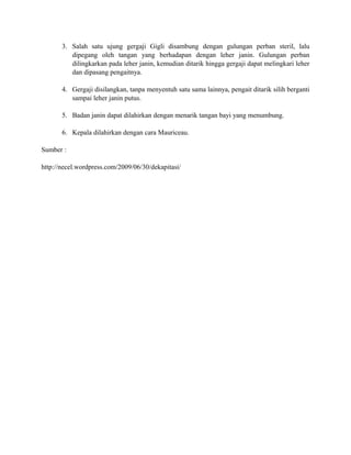3. Salah satu ujung gergaji Gigli disambung dengan gulungan perban steril, lalu 
dipegang oleh tangan yang berhadapan dengan leher janin. Gulungan perban 
dilingkarkan pada leher janin, kemudian ditarik hingga gergaji dapat melingkari leher 
dan dipasang pengaitnya. 
4. Gergaji disilangkan, tanpa menyentuh satu sama lainnya, pengait ditarik silih berganti 
sampai leher janin putus. 
5. Badan janin dapat dilahirkan dengan menarik tangan bayi yang menumbung. 
6. Kepala dilahirkan dengan cara Mauriceau. 
Sumber : 
http://necel.wordpress.com/2009/06/30/dekapitasi/ 
