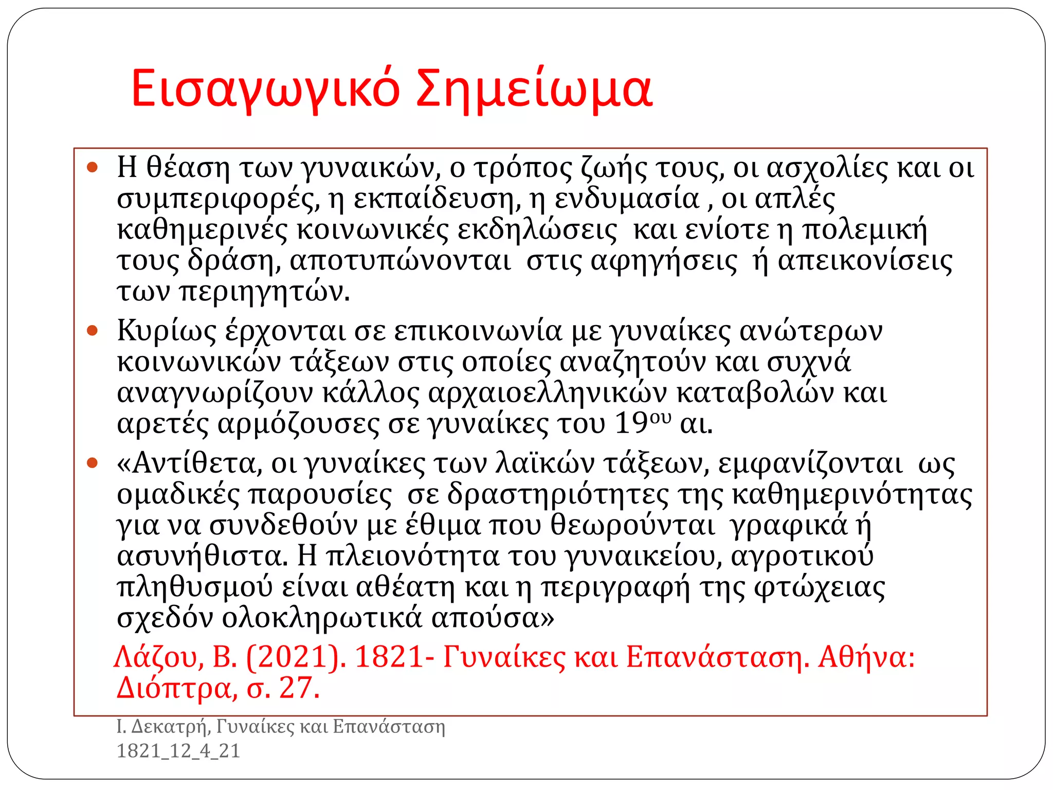 Εισαγωγικό Σημείωμα
 Η θέαση των γυναικών, ο τρόπος ζωής τους, οι ασχολίες και οι
συμπεριφορές, η εκπαίδευση, η ενδυμασία , οι απλές
καθημερινές κοινωνικές εκδηλώσεις και ενίοτε η πολεμική
τους δράση, αποτυπώνονται στις αφηγήσεις ή απεικονίσεις
των περιηγητών.
 Κυρίως έρχονται σε επικοινωνία με γυναίκες ανώτερων
κοινωνικών τάξεων στις οποίες αναζητούν και συχνά
αναγνωρίζουν κάλλος αρχαιοελληνικών καταβολών και
αρετές αρμόζουσες σε γυναίκες του 19ου αι.
 «Αντίθετα, οι γυναίκες των λαϊκών τάξεων, εμφανίζονται ως
ομαδικές παρουσίες σε δραστηριότητες της καθημερινότητας
για να συνδεθούν με έθιμα που θεωρούνται γραφικά ή
ασυνήθιστα. Η πλειονότητα του γυναικείου, αγροτικού
πληθυσμού είναι αθέατη και η περιγραφή της φτώχειας
σχεδόν ολοκληρωτικά απούσα»
Λάζου, Β. (2021). 1821- Γυναίκες και Επανάσταση. Αθήνα:
Διόπτρα, σ. 27.
Ι. Δεκατρή, Γυναίκες και Επανάσταση
1821_12_4_21
 