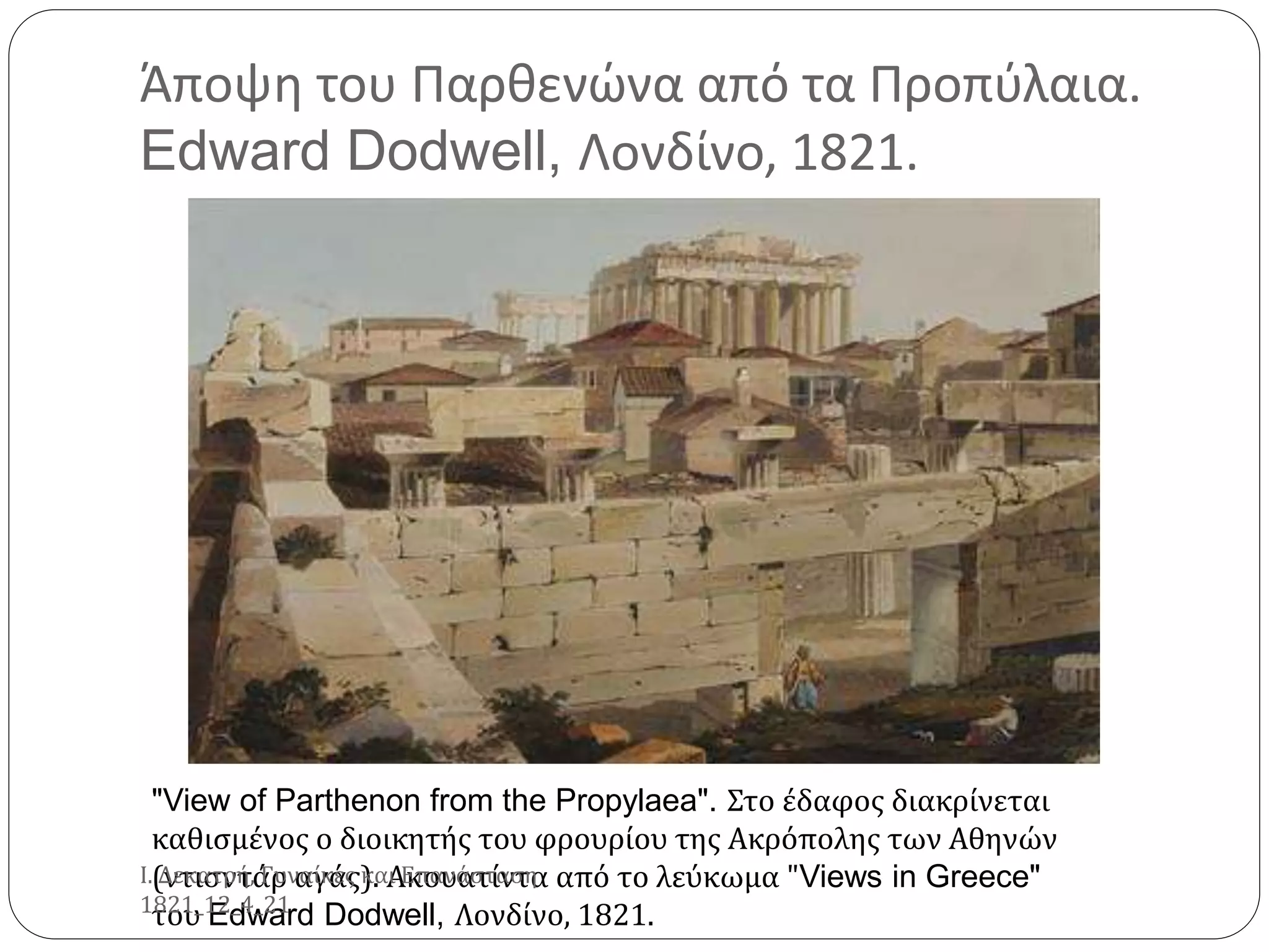 Άποψη του Παρθενώνα από τα Προπύλαια.
Edward Dodwell, Λονδίνο, 1821.
"View of Parthenon from the Propylaea". Στο έδαφος διακρίνεται
καθισμένος ο διοικητής του φρουρίου της Ακρόπολης των Αθηνών
(ντισντάρ αγάς). Ακουατίντα από το λεύκωμα "Views in Greece"
του Edward Dodwell, Λονδίνο, 1821.
Ι. Δεκατρή, Γυναίκες και Επανάσταση
1821_12_4_21
 