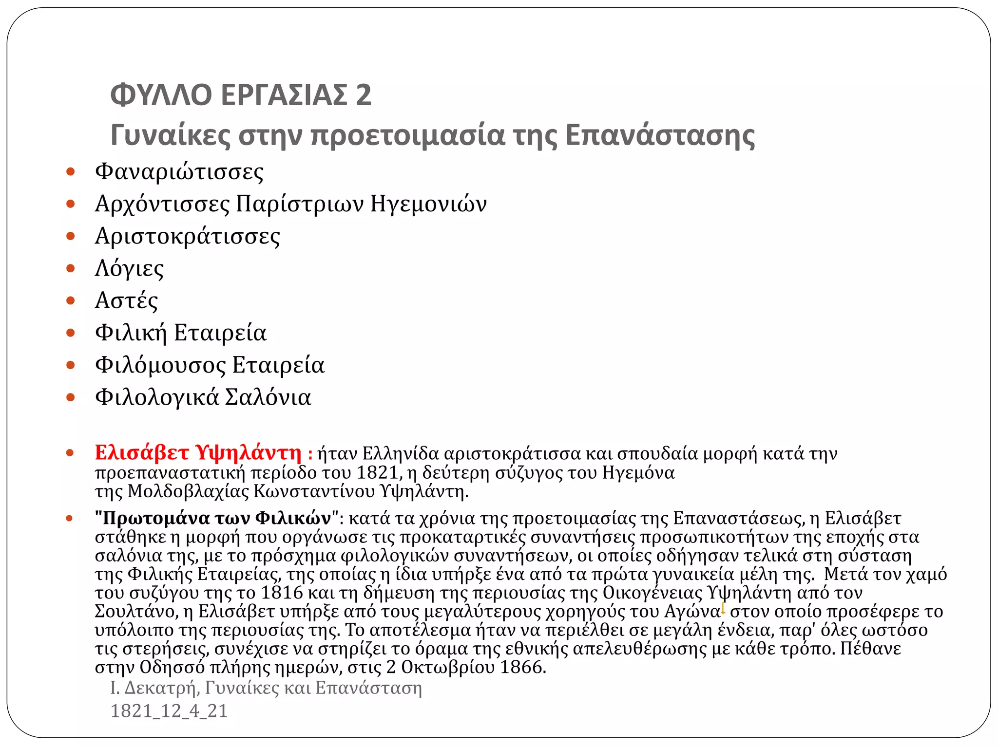 ΦΥΛΛΟ ΕΡΓΑΣΙΑΣ 2
Γυναίκες στην προετοιμασία της Επανάστασης
 Φαναριώτισσες
 Αρχόντισσες Παρίστριων Ηγεμονιών
 Αριστοκράτισσες
 Λόγιες
 Αστές
 Φιλική Εταιρεία
 Φιλόμουσος Εταιρεία
 Φιλολογικά Σαλόνια
 Ελισάβετ Υψηλάντη : ήταν Ελληνίδα αριστοκράτισσα και σπουδαία μορφή κατά την
προεπαναστατική περίοδο του 1821, η δεύτερη σύζυγος του Ηγεμόνα
της Μολδοβλαχίας Κωνσταντίνου Υψηλάντη.
 "Πρωτομάνα των Φιλικών": κατά τα χρόνια της προετοιμασίας της Επαναστάσεως, η Ελισάβετ
στάθηκε η μορφή που οργάνωσε τις προκαταρτικές συναντήσεις προσωπικοτήτων της εποχής στα
σαλόνια της, με το πρόσχημα φιλολογικών συναντήσεων, οι οποίες οδήγησαν τελικά στη σύσταση
της Φιλικής Εταιρείας, της οποίας η ίδια υπήρξε ένα από τα πρώτα γυναικεία μέλη της. Μετά τον χαμό
του συζύγου της το 1816 και τη δήμευση της περιουσίας της Οικογένειας Υψηλάντη από τον
Σουλτάνο, η Ελισάβετ υπήρξε από τους μεγαλύτερους χορηγούς του Αγώνα[ στον οποίο προσέφερε το
υπόλοιπο της περιουσίας της. Το αποτέλεσμα ήταν να περιέλθει σε μεγάλη ένδεια, παρ' όλες ωστόσο
τις στερήσεις, συνέχισε να στηρίζει το όραμα της εθνικής απελευθέρωσης με κάθε τρόπο. Πέθανε
στην Οδησσό πλήρης ημερών, στις 2 Οκτωβρίου 1866.
Ι. Δεκατρή, Γυναίκες και Επανάσταση
1821_12_4_21
 
