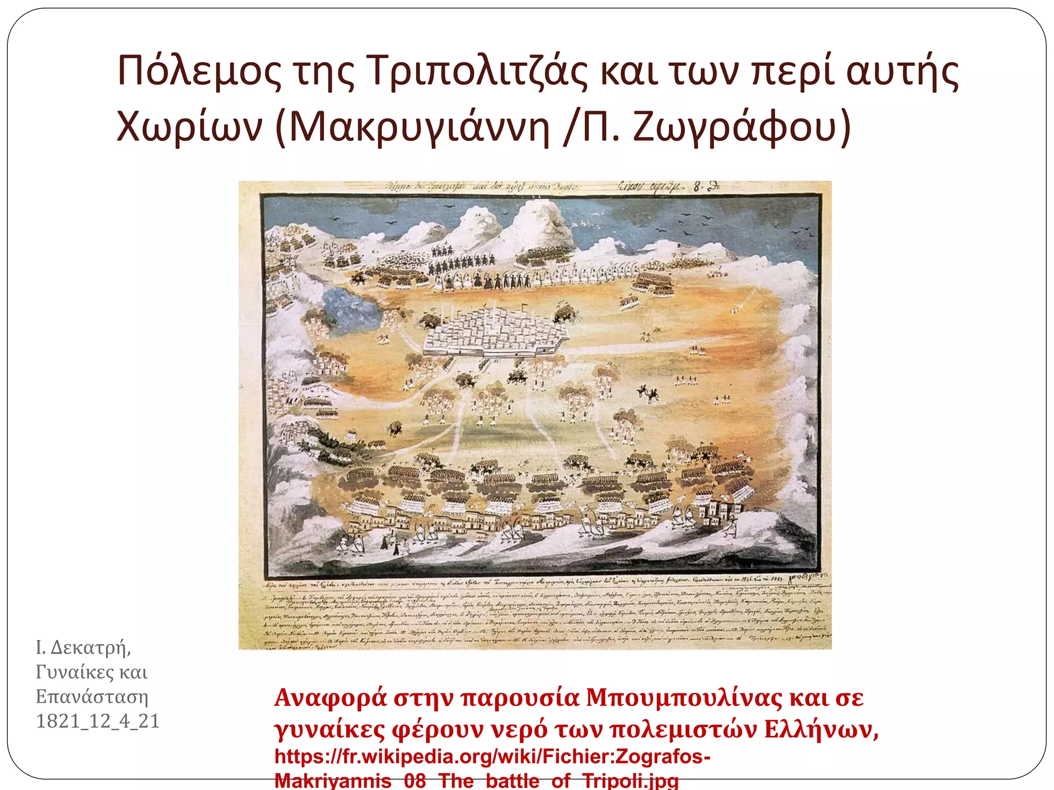 Πόλεμος της Τριπολιτζάς και των περί αυτής
Χωρίων (Μακρυγιάννη /Π. Ζωγράφου)
Αναφορά στην παρουσία Μπουμπουλίνας και σε
γυναίκες φέρουν νερό των πολεμιστών Ελλήνων,
https://fr.wikipedia.org/wiki/Fichier:Zografos-
Makriyannis_08_The_battle_of_Tripoli.jpg
Ι. Δεκατρή,
Γυναίκες και
Επανάσταση
1821_12_4_21
 