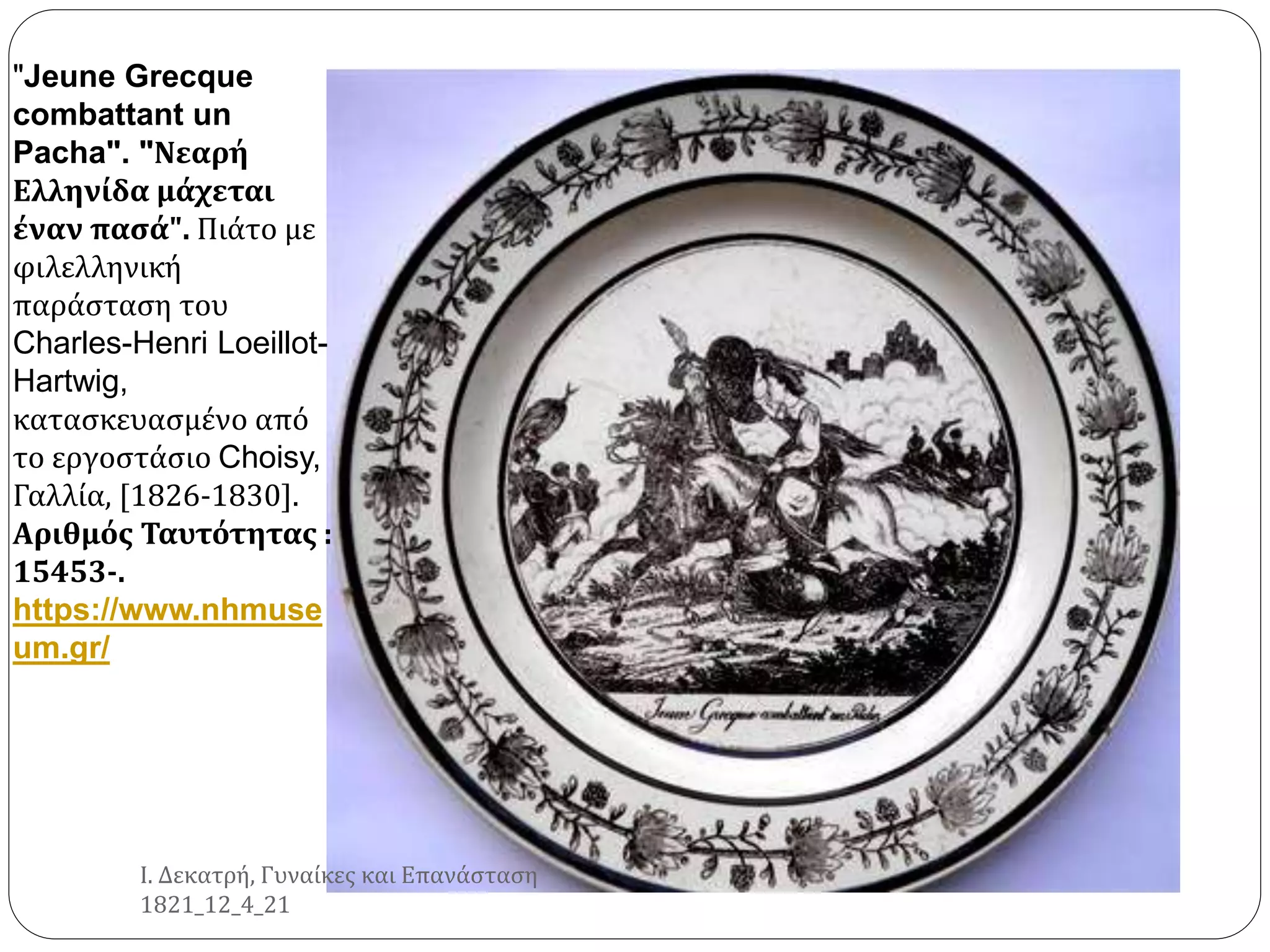 "Jeune Grecque
combattant un
Pacha". "Νεαρή
Ελληνίδα μάχεται
έναν πασά". Πιάτο με
φιλελληνική
παράσταση του
Charles-Henri Loeillot-
Hartwig,
κατασκευασμένο από
το εργοστάσιο Choisy,
Γαλλία, [1826-1830].
Αριθμός Ταυτότητας :
15453-.
https://www.nhmuse
um.gr/
Ι. Δεκατρή, Γυναίκες και Επανάσταση
1821_12_4_21
 