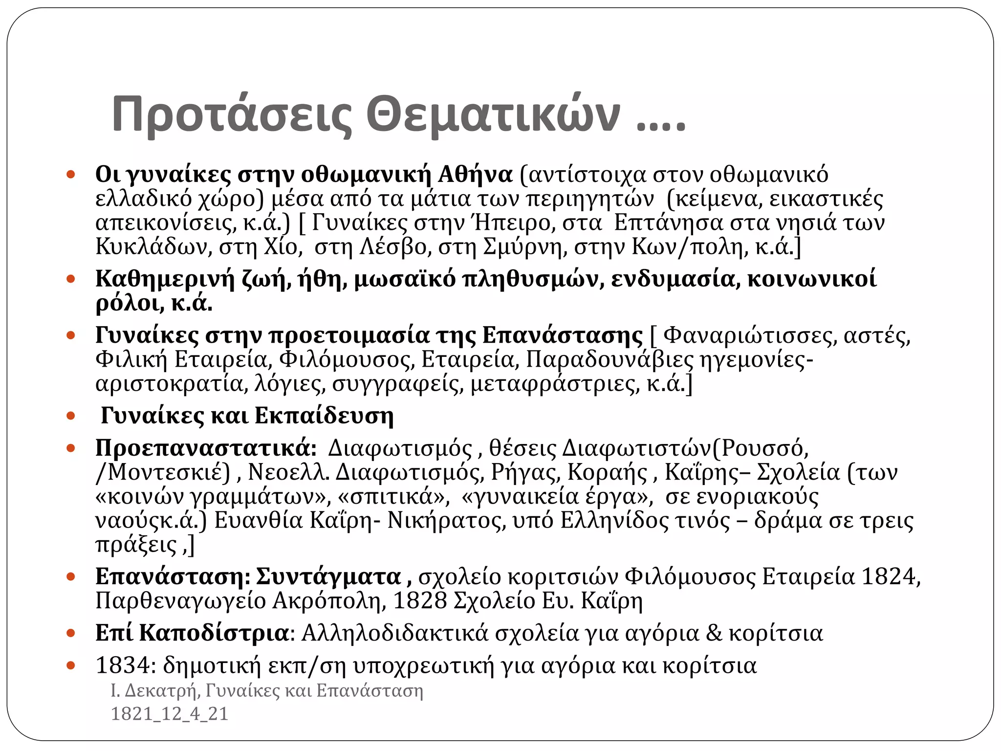 Προτάσεις Θεματικών ….
 Οι γυναίκες στην οθωμανική Αθήνα (αντίστοιχα στον οθωμανικό
ελλαδικό χώρο) μέσα από τα μάτια των περιηγητών (κείμενα, εικαστικές
απεικονίσεις, κ.ά.) [ Γυναίκες στην Ήπειρο, στα Επτάνησα στα νησιά των
Κυκλάδων, στη Χίο, στη Λέσβο, στη Σμύρνη, στην Κων/πολη, κ.ά.]
 Καθημερινή ζωή, ήθη, μωσαϊκό πληθυσμών, ενδυμασία, κοινωνικοί
ρόλοι, κ.ά.
 Γυναίκες στην προετοιμασία της Επανάστασης [ Φαναριώτισσες, αστές,
Φιλική Εταιρεία, Φιλόμουσος, Εταιρεία, Παραδουνάβιες ηγεμονίες-
αριστοκρατία, λόγιες, συγγραφείς, μεταφράστριες, κ.ά.]
 Γυναίκες και Εκπαίδευση
 Προεπαναστατικά: Διαφωτισμός , θέσεις Διαφωτιστών(Ρουσσό,
/Μοντεσκιέ) , Νεοελλ. Διαφωτισμός, Ρήγας, Κοραής , Καΐρης– Σχολεία (των
«κοινών γραμμάτων», «σπιτικά», «γυναικεία έργα», σε ενοριακούς
ναούςκ.ά.) Ευανθία Καΐρη- Νικήρατος, υπό Ελληνίδος τινός – δράμα σε τρεις
πράξεις ,]
 Επανάσταση: Συντάγματα , σχολείο κοριτσιών Φιλόμουσος Εταιρεία 1824,
Παρθεναγωγείο Ακρόπολη, 1828 Σχολείο Ευ. Καΐρη
 Επί Καποδίστρια: Αλληλοδιδακτικά σχολεία για αγόρια & κορίτσια
 1834: δημοτική εκπ/ση υποχρεωτική για αγόρια και κορίτσια
Ι. Δεκατρή, Γυναίκες και Επανάσταση
1821_12_4_21
 