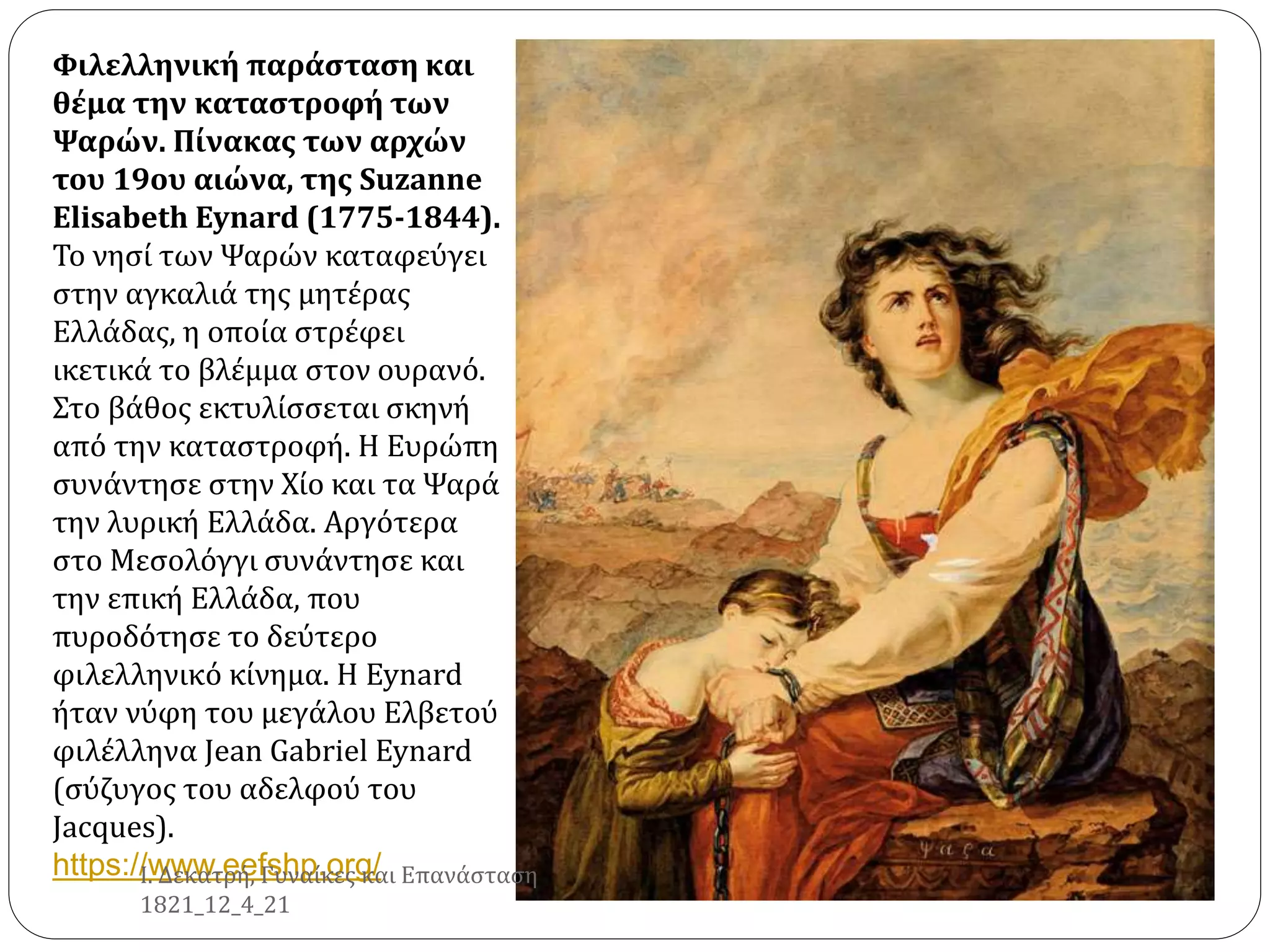 Φιλελληνική παράσταση και
θέμα την καταστροφή των
Ψαρών. Πίνακας των αρχών
του 19ου αιώνα, της Suzanne
Elisabeth Eynard (1775-1844).
Το νησί των Ψαρών καταφεύγει
στην αγκαλιά της μητέρας
Ελλάδας, η οποία στρέφει
ικετικά το βλέμμα στον ουρανό.
Στο βάθος εκτυλίσσεται σκηνή
από την καταστροφή. Η Ευρώπη
συνάντησε στην Χίο και τα Ψαρά
την λυρική Ελλάδα. Αργότερα
στο Μεσολόγγι συνάντησε και
την επική Ελλάδα, που
πυροδότησε το δεύτερο
φιλελληνικό κίνημα. Η Eynard
ήταν νύφη του μεγάλου Ελβετού
φιλέλληνα Jean Gabriel Eynard
(σύζυγος του αδελφού του
Jacques).
https://www.eefshp.org/
Ι. Δεκατρή, Γυναίκες και Επανάσταση
1821_12_4_21
 