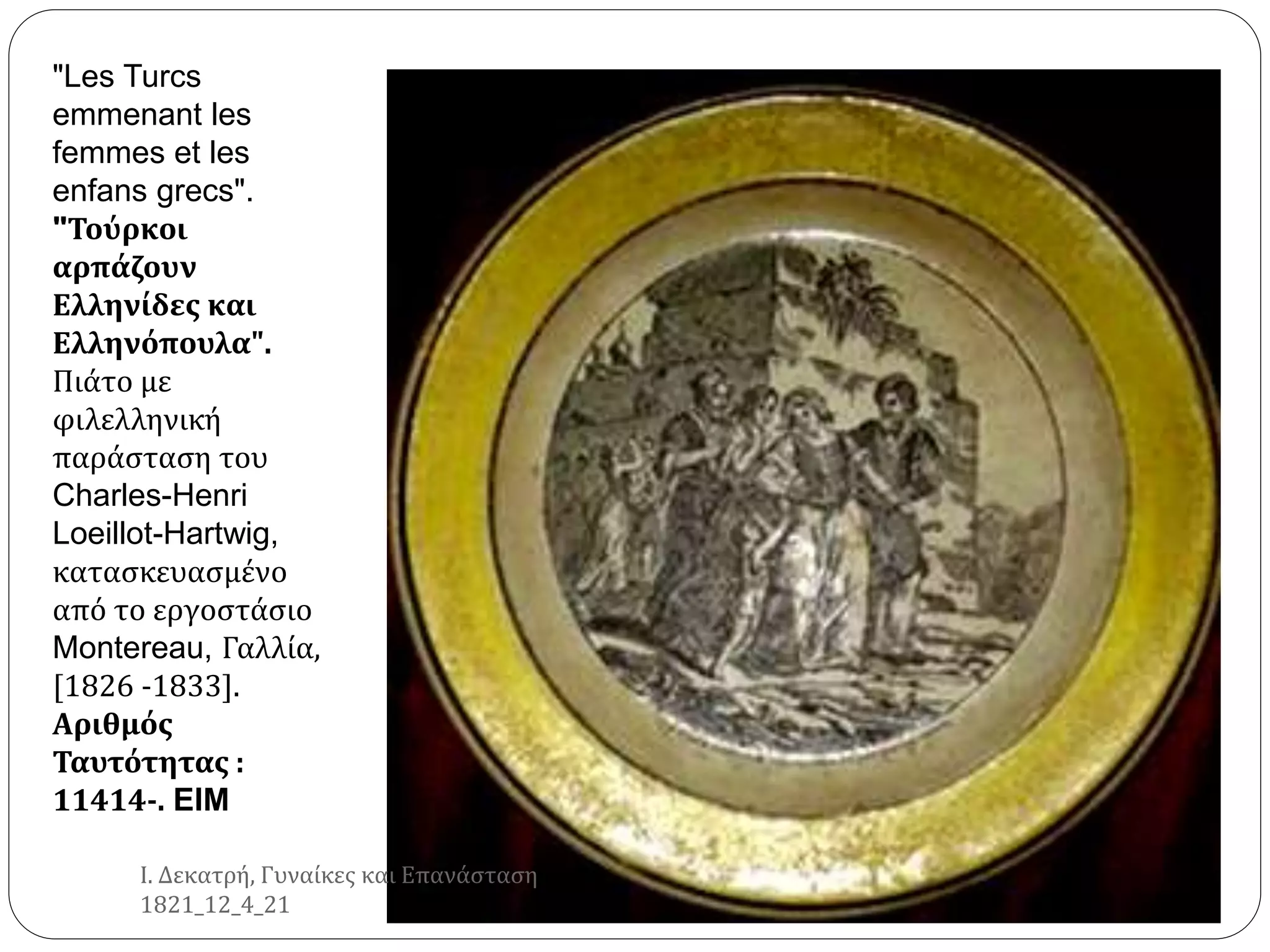 "Les Turcs
emmenant les
femmes et les
enfans grecs".
"Τούρκοι
αρπάζουν
Ελληνίδες και
Ελληνόπουλα".
Πιάτο με
φιλελληνική
παράσταση του
Charles-Henri
Loeillot-Hartwig,
κατασκευασμένο
από το εργοστάσιο
Montereau, Γαλλία,
[1826 -1833].
Αριθμός
Ταυτότητας :
11414-. EIM
Ι. Δεκατρή, Γυναίκες και Επανάσταση
1821_12_4_21
 