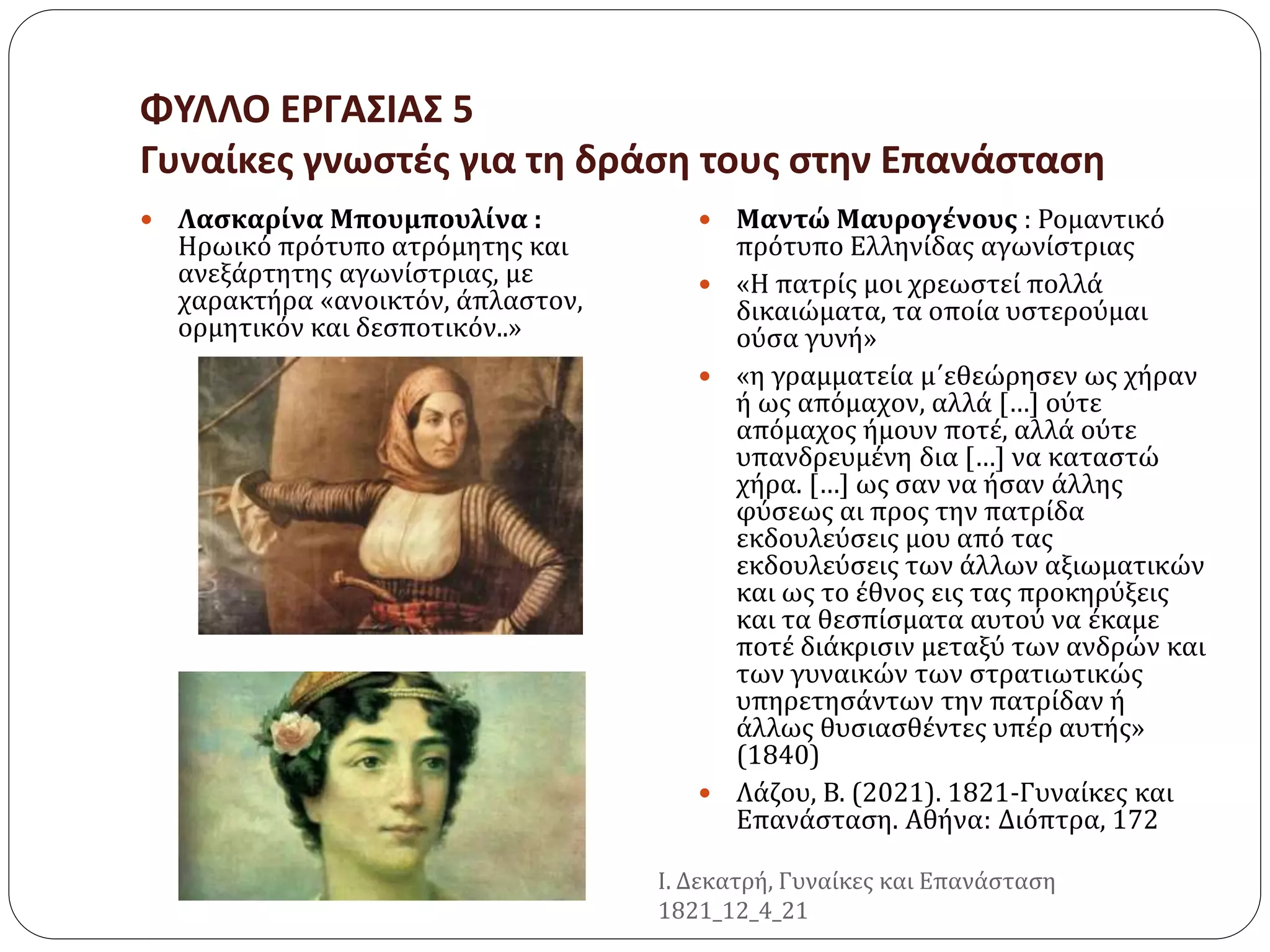 ΦΥΛΛΟ ΕΡΓΑΣΙΑΣ 5
Γυναίκες γνωστές για τη δράση τους στην Επανάσταση
 Λασκαρίνα Μπουμπουλίνα :
Ηρωικό πρότυπο ατρόμητης και
ανεξάρτητης αγωνίστριας, με
χαρακτήρα «ανοικτόν, άπλαστον,
ορμητικόν και δεσποτικόν..»
 Μαντώ Μαυρογένους : Ρομαντικό
πρότυπο Ελληνίδας αγωνίστριας
 «Η πατρίς μοι χρεωστεί πολλά
δικαιώματα, τα οποία υστερούμαι
ούσα γυνή»
 «η γραμματεία μ΄εθεώρησεν ως χήραν
ή ως απόμαχον, αλλά […] ούτε
απόμαχος ήμουν ποτέ, αλλά ούτε
υπανδρευμένη δια […] να καταστώ
χήρα. […] ως σαν να ήσαν άλλης
φύσεως αι προς την πατρίδα
εκδουλεύσεις μου από τας
εκδουλεύσεις των άλλων αξιωματικών
και ως το έθνος εις τας προκηρύξεις
και τα θεσπίσματα αυτού να έκαμε
ποτέ διάκρισιν μεταξύ των ανδρών και
των γυναικών των στρατιωτικώς
υπηρετησάντων την πατρίδαν ή
άλλως θυσιασθέντες υπέρ αυτής»
(1840)
 Λάζου, Β. (2021). 1821-Γυναίκες και
Επανάσταση. Αθήνα: Διόπτρα, 172
Ι. Δεκατρή, Γυναίκες και Επανάσταση
1821_12_4_21
 
