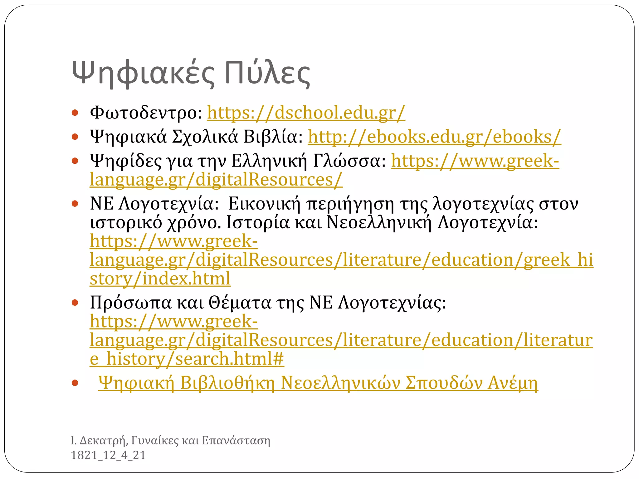 Ψηφιακές Πύλες
 Φωτοδεντρο: https://dschool.edu.gr/
 Ψηφιακά Σχολικά Βιβλία: http://ebooks.edu.gr/ebooks/
 Ψηφίδες για την Ελληνική Γλώσσα: https://www.greek-
language.gr/digitalResources/
 ΝΕ Λογοτεχνία: Εικονική περιήγηση της λογοτεχνίας στον
ιστορικό χρόνο. Ιστορία και Νεοελληνική Λογοτεχνία:
https://www.greek-
language.gr/digitalResources/literature/education/greek_hi
story/index.html
 Πρόσωπα και Θέματα της ΝΕ Λογοτεχνίας:
https://www.greek-
language.gr/digitalResources/literature/education/literatur
e_history/search.html#
 Ψηφιακή Βιβλιοθήκη Νεοελληνικών Σπουδών Ανέμη
Ι. Δεκατρή, Γυναίκες και Επανάσταση
1821_12_4_21
 