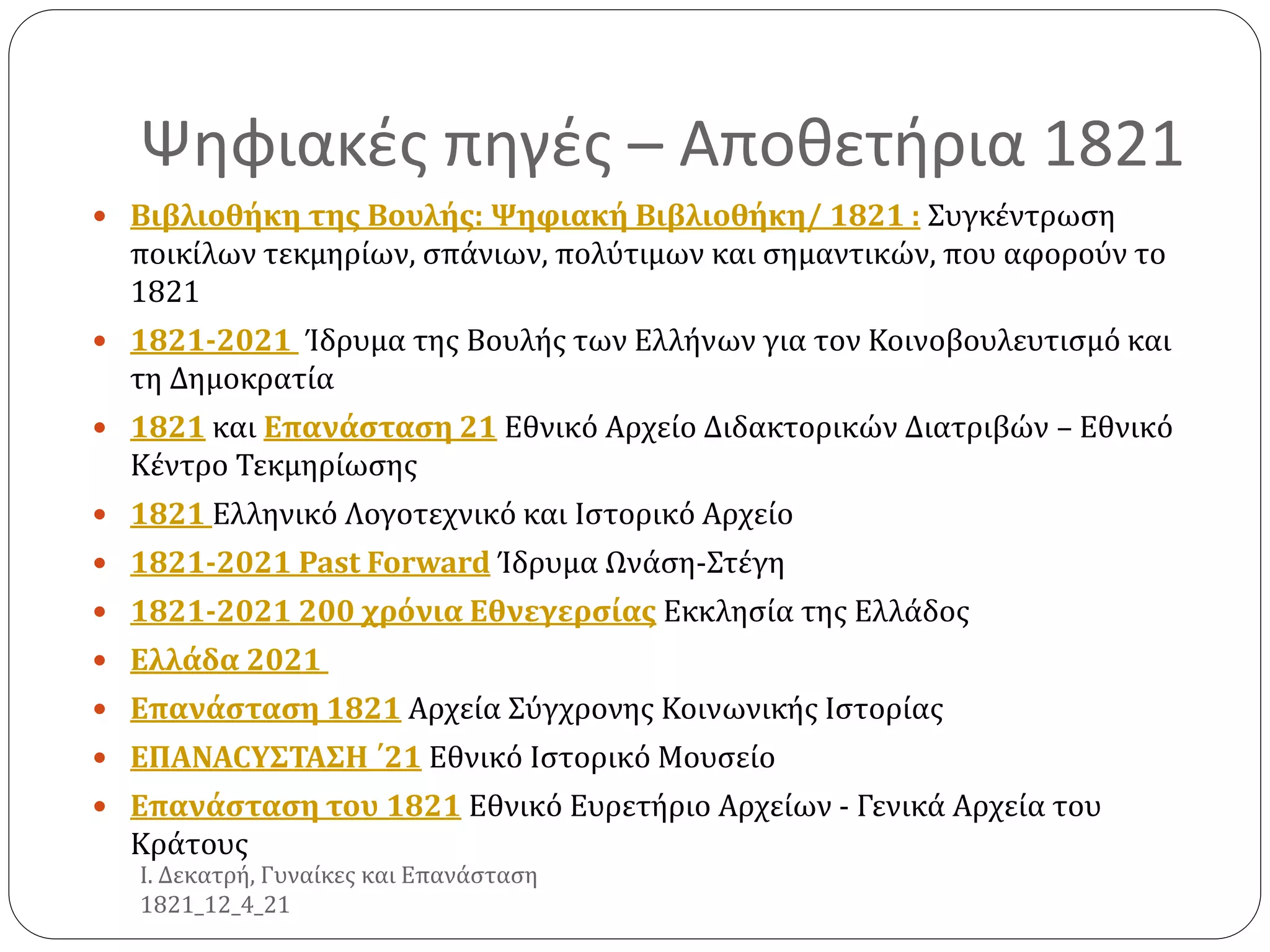 Ψηφιακές πηγές – Αποθετήρια 1821
 Βιβλιοθήκη της Βουλής: Ψηφιακή Βιβλιοθήκη/ 1821 : Συγκέντρωση
ποικίλων τεκμηρίων, σπάνιων, πολύτιμων και σημαντικών, που αφορούν το
1821
 1821-2021 Ίδρυμα της Βουλής των Ελλήνων για τον Κοινοβουλευτισμό και
τη Δημοκρατία
 1821 και Επανάσταση 21 Εθνικό Αρχείο Διδακτορικών Διατριβών – Εθνικό
Κέντρο Τεκμηρίωσης
 1821 Ελληνικό Λογοτεχνικό και Ιστορικό Αρχείο
 1821-2021 Past Forward Ίδρυμα Ωνάση-Στέγη
 1821-2021 200 χρόνια Εθνεγερσίας Εκκλησία της Ελλάδος
 Ελλάδα 2021
 Επανάσταση 1821 Αρχεία Σύγχρονης Κοινωνικής Ιστορίας
 EΠANACYΣΤΑΣΗ ΄21 Εθνικό Ιστορικό Μουσείο
 Επανάσταση του 1821 Εθνικό Ευρετήριο Αρχείων - Γενικά Αρχεία του
Κράτους
Ι. Δεκατρή, Γυναίκες και Επανάσταση
1821_12_4_21
 