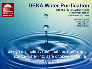 DEKA Water PurificationMIT 15.371J Innovation TeamsFinal PresentationDecember 7th, 2009 ShantanuAgarwal Emily Edwards Matan Mayer Mikhail Turilin design a simple system that transforms any source water Into safe drinking water 