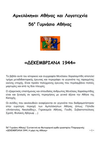 56ο
Γυμνάσιο Αθήνας/ Συντακτική και Φωτογραφική ομάδα εργαστηρίου Πληροφορικής:
«ΔΕΚΕΜΒΡΙΑΝΑ 1944, Η μάχη της Αθήνας» ~ 1 ~
Αμπελόκηποι Αθήνας και Λογοτεχνία
56ο
Γυμνάσιο Αθήνας
«ΔΕΚΕΜΒΡΙΑΝΑ 1944»
Το βιβλίο αυτό του ιστορικού και συγγραφέα Μενέλαου Χαραλαμπίδη αποτελεί
τμήμα μεταδιδακτορικής έρευνας και περιγράφει τα γεγονότα της ταραγμένης
εκείνης εποχής. Είναι προϊόν πολύχρονης έρευνας που περιλαμβάνει πολλές
μαρτυρίες και από τις δύο πλευρές.
Ο εξαιρετικός επιστήμονας και σπουδαίος άνθρωπος Μενέλαος Χαραλαμπίδης
είναι και ξεναγός σε αρκετές περιηγήσεις με γενικό άξονα την Αθήνα της
Κατοχής.
Οι σελίδες που ακολουθούν αναφέρονται σε γεγονότα που διαδραματίστηκαν
στην ευρύτερη περιοχή των Αμπελόκηπων Αθήνας (όπως: Γήπεδο
«Απόστολος Νικολαΐδης», Γηροκομείο Αθήνας, Γουδή, Σεβαστοπούλειος
Σχολή, Φυλακές Αβέρωφ …)
 