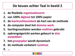 De keuzes achter Taal in beeld 2
1. de flexibele organisatievorm
2. van 100% digitaal tot 100% papier
3. de leerkrachtassistent als hart van de methode
4. de computer doet het domme werk
5. leerlingresultaten worden realtime gebruikt
6. opbrengstgericht werken gebeurt in drie
   aanpakken
7. het groepsplan wordt dynamisch
8. de methode verbetert continue
9. …
 