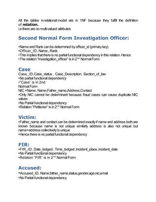 All the tables inrelational model are in 1NF because they fulfill the definition
of relation.
i.e there are no multi-valued attributes
Second Normal Form Investigation Officer:
•Name and Rank canbe determined byofficer_id (primarykey)
•Officer_ID, Name ,Rank
•This implies thatthere is no partialfunctionaldependencyinthis relation.Hence
•The relation“Investigation_officer” is in2nd
NormalForm
Case
Case_ID,Case_status , Case_Description, Section_of_law
•No partial functionaldependency
•“Case” is in 2nd
NormalForm
NIC +Name, Name,Father_name,Address,Contact
•Only NIC cannot be determinant because fraud cases can cause duplicate NIC
values
•No Partial functionaldependency
•Relation“Petitioner” is in2nd
NormalForm
Victim:
•Father_name and contact can be determined exactlyif name and address bothare
known because name is not unique similarly address is also not unique but
name+address collectivelyis unique
•Hence there is no partialfunctionaldependency
FIR:
•FIR_ID, Date_lodged ,Time_lodged ,Incident_place,incident_date
•No Partial functionaldependency
•Relation “FIR” is in 2nd
NormalForm
Accused:
•Accused_ID, Name,father_name,status,gender,age,nic,email
•No Partial functionaldependency
 