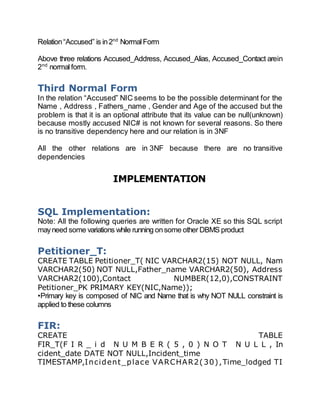 Relation“Accused” is in2nd
NormalForm
Above three relations Accused_Address, Accused_Alias, Accused_Contact arein
2nd
normalform.
Third Normal Form
In the relation “Accused” NIC seems to be the possible determinant for the
Name , Address , Fathers_name , Gender and Age of the accused but the
problem is that it is an optional attribute that its value can be null(unknown)
because mostly accused NIC# is not known for several reasons. So there
is no transitive dependency here and our relation is in 3NF
All the other relations are in 3NF because there are no transitive
dependencies
IMPLEMENTATION
SQL Implementation:
Note: All the following queries are written for Oracle XE so this SQL script
mayneed some variations while running onsome other DBMS product
Petitioner_T:
CREATE TABLE Petitioner_T( NIC VARCHAR2(15) NOT NULL, Nam
VARCHAR2(50) NOT NULL,Father_name VARCHAR2(50), Address
VARCHAR2(100),Contact NUMBER(12,0),CONSTRAINT
Petitioner_PK PRIMARY KEY(NIC,Name));
•Primary key is composed of NIC and Name that is why NOT NULL constraint is
applied to these columns
FIR:
CREATE TABLE
FIR_T(F I R _ i d N U M B E R ( 5 , 0 ) N O T N U L L , In
cident_date DATE NOT NULL,Incident_time
TIMESTAMP,Incident_place VARCHAR2(30),Time_lodged TI
 