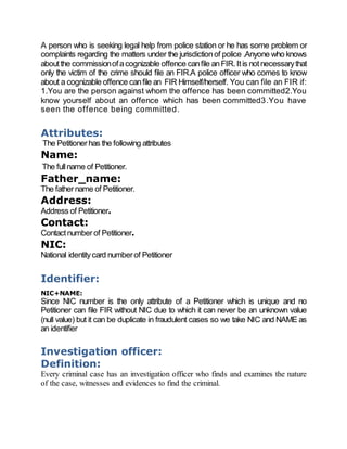 A person who is seeking legal help from police station or he has some problem or
complaints regarding the matters under the jurisdictionof police .Anyone who knows
aboutthe commissionofacognizable offence canfile anFIR.Itis notnecessarythat
only the victim of the crime should file an FIR.A police officer who comes to know
about a cognizable offence canfile an FIR Himself/herself. You can file an FIR if:
1.You are the person against whom the offence has been committed2.You
know yourself about an offence which has been committed3.You have
seen the offence being committed.
Attributes:
The Petitionerhas the following attributes
Name:
The fullname of Petitioner.
Father_name:
The fathername of Petitioner.
Address:
Address of Petitioner.
Contact:
Contactnumberof Petitioner.
NIC:
National identitycard numberof Petitioner
Identifier:
NIC+NAME:
Since NIC number is the only attribute of a Petitioner which is unique and no
Petitioner can file FIR without NIC due to which it can never be an unknown value
(null value) but it can be duplicate in fraudulent cases so we take NIC and NAME as
an identifier
Investigation officer:
Definition:
Every criminal case has an investigation officer who finds and examines the nature
of the case, witnesses and evidences to find the criminal.
 