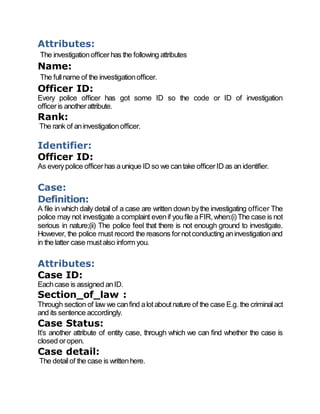 Attributes:
The investigationofficerhas the following attributes
Name:
The fullname of the investigationofficer.
Officer ID:
Every police officer has got some ID so the code or ID of investigation
officeris anotherattribute.
Rank:
The rank of aninvestigationofficer.
Identifier:
Officer ID:
As everypolice officerhas aunique ID so we cantake officerID as an identifier.
Case:
Definition:
A file in which daily detail of a case are written down bythe investigating officer The
police may not investigate a complaint evenif youfile aFIR,when:(i)The case is not
serious in nature;(ii) The police feel that there is not enough ground to investigate.
However, the police must record the reasons fornotconducting aninvestigationand
in the latter case mustalso inform you.
Attributes:
Case ID:
Eachcase is assigned anID.
Section_of_law :
Through section of law we canfind alotaboutnature of the case E.g. the criminalact
and its sentence accordingly.
Case Status:
It’s another attribute of entity case, through which we can find whether the case is
closed oropen.
Case detail:
The detailof the case is writtenhere.
 