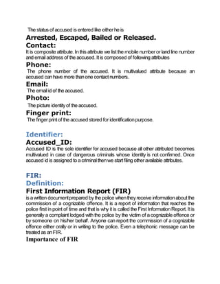The status of accused is entered like eitherhe is
Arrested, Escaped, Bailed or Released.
Contact:
It is composite attribute.Inthis attribute we listthe mobile numberor land line number
and emailaddress of the accused. Itis composed of following attributes
Phone:
The phone number of the accused. It is multivalued attribute because an
accused canhave more thanone contactnumbers.
Email:
The emailid of the accused.
Photo:
The picture identityof the accused.
Finger print:
The fingerprintof the accused stored for identificationpurpose.
Identifier:
Accused_ID:
Accused ID is the sole identifier for accused because all other attributed becomes
multivalued in case of dangerous criminals whose identity is not confirmed. Once
accused id is assigned to acriminalthenwe startfiling otheravailable attributes.
FIR:
Definition:
First Information Report (FIR)
is awritten documentprepared bythe police whentheyreceive informationaboutthe
commission of a cognizable offence. It is a report of information that reaches the
police first in point of time and that is why it is called the FirstInformationReport. Itis
generally a complaint lodged with the police by the victim of a cognizable offence or
by someone on his/her behalf. Anyone can report the commission of a cognizable
offence either orally or in writing to the police. Even a telephonic message can be
treated as anFIR.
Importance of FIR
 