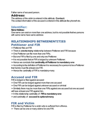 Fathername of accused person.
Address:
The address of the victim is entered inthis attribute. Contact:
The contactinformationof the accused is entered inthis attribute like phone# etc.
Identifier:
Name+Address:
Onename can existonmorethan oneaddress,butitis notpossiblethattwo persons
with same name have same address
RELATIONSHIPS BETWEENENTITIES
Petitioner and FIR
➢Petitionerfiles anFIR
➢There is one-to-many relationship betweenPetitionerand FIR because
➢One Petitionercanfile more thanone FIRs.
➢Butone FIR is filed byone and onlyone Petitioner.
➢Itis notpossible thatanFIR is lodged byunknownPetitioner.
➢Hence we conclude that cardinality ofPetitioner is mandatory one
➢AccordingtothedefinitionofPetitioneritis necessaryforapersontobeaPetitioner
that he/she mustfile atleastone FIR.
➢Hence the cardinality of FIR is mandatory-many
Accused and FIR
FIR is lodged orfiled againstaccused
➢One FIR canbe lodged againstmore thanone accused
➢One FIR canbe lodged againstunknownaccused orcriminal
➢Similarly there maybe more thanone FIRs againstone accused but one accused
will have at leastone FIR againsthim.
➢Inthis relationship cardinality of FIRis mandatory-one
➢and cardinality of accused is optional-many
FIR and Victim
FIR is filed byPetitionerforavictim who is suffered from offence.
➢ There canbe one ormanyvictims forone FIR.
 