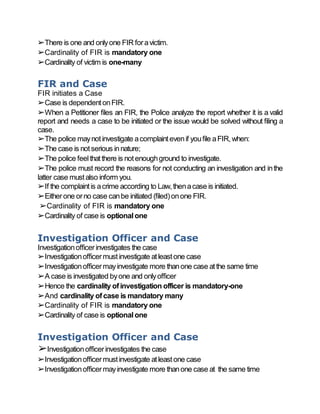 ➢There is one and onlyone FIR foravictim.
➢Cardinality of FIR is mandatory one
➢Cardinality of victim is one-many
FIR and Case
FIR initiates a Case
➢Case is dependentonFIR.
➢When a Petitioner files an FIR, the Police analyze the report whether it is a valid
report and needs a case to be initiated or the issue would be solved without filing a
case.
➢The police maynotinvestigate acomplaintevenif youfile aFIR,when:
➢The case is notserious innature;
➢The police feelthatthere is notenoughground to investigate.
➢The police must record the reasons for not conducting an investigation and inthe
latter case mustalso inform you.
➢If the complaintis acrime according to Law,thenacase is initiated.
➢Eitherone orno case canbe initiated (filed)onone FIR.
➢Cardinality of FIR is mandatory one
➢Cardinality of case is optionalone
Investigation Officer and Case
Investigationofficerinvestigates the case
➢Investigationofficermustinvestigate atleastone case
➢Investigationofficermayinvestigate more thanone case atthe same time
➢A case is investigated byone and onlyofficer
➢Hence the cardinality ofinvestigation officer is mandatory-one
➢And cardinality ofcase is mandatory many
➢Cardinality of FIR is mandatory one
➢Cardinality of case is optionalone
Investigation Officer and Case
➢Investigationofficerinvestigates the case
➢Investigationofficermustinvestigate atleastone case
➢Investigationofficermayinvestigate more thanone case at the same time
 
