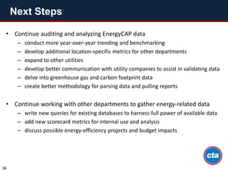 Next Steps
16
• Continue auditing and analyzing EnergyCAP data
– conduct more year-over-year trending and benchmarking
– develop additional location-specific metrics for other departments
– expand to other utilities
– develop better communication with utility companies to assist in validating data
– delve into greenhouse gas and carbon footprint data
– create better methodology for parsing data and pulling reports
• Continue working with other departments to gather energy-related data
– write new queries for existing databases to harness full power of available data
– add new scorecard metrics for internal use and analysis
– discuss possible energy-efficiency projects and budget impacts
 