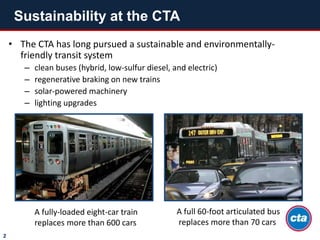 • The CTA has long pursued a sustainable and environmentally-
friendly transit system
– clean buses (hybrid, low-sulfur diesel, and electric)
– regenerative braking on new trains
– solar-powered machinery
– lighting upgrades
Sustainability at the CTA
2
A fully-loaded eight-car train
replaces more than 600 cars
A full 60-foot articulated bus
replaces more than 70 cars
 