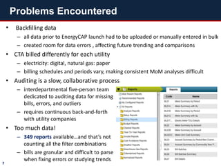 • Backfilling data
– all data prior to EnergyCAP launch had to be uploaded or manually entered in bulk
– created room for data errors , affecting future trending and comparisons
• CTA billed differently for each utility
– electricity: digital, natural gas: paper
– billing schedules and periods vary, making consistent MoM analyses difficult
• Auditing is a slow, collaborative process
– interdepartmental five-person team
dedicated to auditing data for missing
bills, errors, and outliers
– requires continuous back-and-forth
with utility companies
• Too much data!
– 349 reports available…and that’s not
counting all the filter combinations
– bills are granular and difficult to parse
when fixing errors or studying trends
Problems Encountered
7
 