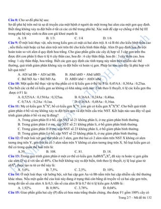 Trang 2/7 – Mã đề thi 132
Câu 8: Cho sơ đồ phả hệ sau:
Sơ đồ phả hệ trên mô tả sự di truyền của một bệnh ở người do một trong hai alen của một gen quy định.
Biết rằng không xảy ra đột biến ở tất cả các cá thể trong phả hệ. Xác suất để cặp vợ chồng ở thế hệ III
trong phả hệ này sinh ra đứa con gái khoẻ mạnh là
A. 1/8 B. 1/3. C. 1/4 D. 1/6
Câu 9: Ở một loài thực vật, nếu trong kiểu gen có mặt cả hai alen trội A và B thì cho kiểu hình thân cao
, nếu thiếu một hoặc cả hai alen trội nói trên thì cho kiểu hình thân thấp. Alen D quy định hoa đỏ trội
hoàn toàn so với alen d quy định hoa trắng. Cho giao phấn giữa các cây dị hợp về 3 cặp gen trên thu
được đời con phân li theo tỉ lệ 6 cây thân cao, hoa đỏ : 6 cây thân thấp, hoa đỏ : 3 cây thân cao, hoa
trắng: 1 cây thân thấp, hoa trắng. Biết các gen quy định các tính trạng này nằm trên nhiễm sắc thể
thường, quá trình giảm phân không xảy ra đột biến và hoán vị gen. Phép lai nào sau đây là phù hợp với
kết quả trên?
A. AD//ad Bb × AD//ad Bb. B. Abd//abD × Abd//aBD.
C. Bd//bD Aa × Bd//bD Aa. D. ABD//abd × AbD//aBd
Câu 10: Một quần thể thực vật tự thụ phấn có tỉ lệ kiểu gen ở thế hệ P là: 0,45AA : 0,30Aa : 0,25aa.
Cho biết các cá thể có kiểu gen aa không có khả năng sinh sản. Tính theo lí thuyết, tỉ lệ các kiểu gen thu
được ở F1 là:
A. 0,525AA : 0,150Aa : 0,325aa. B. 0,36AA : 0,24Aa : 0,40aa.
C. 0,7AA : 0,2Aa : 0,1aa. D. 0,36AA : 0,48Aa : 0,16aa.
Câu 11: Mẹ có kiểu gen XA
Xa
, bố có kiểu gen XA
Y, con gái có kiểu gen XA
Xa
Xa
. Cho biết quá trình
giảm phân ở bố và mẹ không xảy ra đột biến gen và đột biến cấu trúc NST. Kết luận nào sau đây về quá
trình giảm phân ở bố và mẹ là đúng?
A. Trong giảm phân II ở bố, cặp NST số 21 không phân li, ở mẹ giảm phân bình thường.
B. Trong giảm phân I ở mẹ, cặp NST số 21 không phân li, ở bố giảm phân bình thường.
C. Trong giảm phân II ở mẹ, cặp NST số 23 không phân li, ở bố giảm phân bình thường.
D. Trong giảm phân I ở bố, cặp NST số 23 không phân li, ở mẹ giảm phân bình thường.
Câu 12: Ở một loài xét gen thứ nhất có 3 alen, gen thứ hai có 2 alen nằm trên NST X không có alen
tương ứng trên Y, gen thứ ba có 3 alen nằm trên Y không có alen tương ứng trên X. Số loại kiểu gen có
thể có trong quần thể loài trên là:
A.39. B. 108. C. 81. D. 18.
Câu 13: Trong quá trình giảm phân ở một cơ thể có kiểu gen AaBbXD
EXd
e đã xảy ra hoán vị gen giữa
các alen D và d với tần số 40%. Cho biết không xảy ra đột biến, tính theo lý thuyết, tỷ lệ loại giao tử
abXd
e được tạo ra từ cơ thể này là:
A. 5,0%. B. 7,5%. C. 2,5%. D. 10%.
Câu 14: Ở một loài thực vật lưỡng bội, xét hai cặp gen Aa và Bb nằm trên hai cặp nhiễm sắc thể thường
khác nhau. Nếu một quần thể của loài này đang ở trạng thái cân bằng di truyền về cả hai cặp gen trên,
trong đó tần số của alen A là 0,3; tần số của alen B là 0,7 thì tỉ lệ kiểu gen AABb là :
A. 1,92%. B. 0,96%. C. 3,78%. D. 0,04%.
Câu 15: Giao phấn giữa hai cây (P) đều có hoa màu trắng thuần chủng, thu được F1 gồm 100% cây có
 