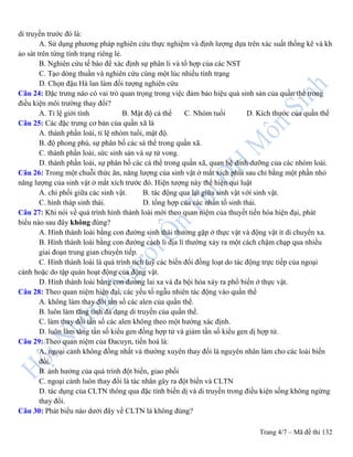 Trang 4/7 – Mã đề thi 132
di truyền trước đó là:
A. Sử dụng phương pháp nghiên cứu thực nghiệm và định lượng dựa trên xác suất thống kê và kh
ảo sát trên từng tính trạng riêng lẻ.
B. Nghiên cứu tế bào để xác định sự phân li và tổ hợp của các NST
C. Tạo dòng thuần và nghiên cứu cùng một lúc nhiều tính trạng
D. Chọn đậu Hà lan làm đối tượng nghiên cứu
Câu 24: Đặc trưng nào có vai trò quan trọng trong việc đảm bảo hiệu quả sinh sản của quần thể trong
điều kiện môi trường thay đổi?
A. Tỉ lệ giới tính B. Mật độ cá thể C. Nhóm tuổi D. Kích thước của quần thể
Câu 25: Các đặc trưng cơ bản của quần xã là
A. thành phần loài, tỉ lệ nhóm tuổi, mật độ.
B. độ phong phú, sự phân bố các sá thể trong quần xã.
C. thành phần loài, sức sinh sản và sự tử vong.
D. thành phần loài, sự phân bố các cá thể trong quần xã, quan hệ dinh dưỡng của các nhóm loài.
Câu 26: Trong một chuỗi thức ăn, năng lượng của sinh vật ở mắt xích phía sau chỉ bằng một phần nhỏ
năng lượng của sinh vật ở mắt xích trước đó. Hiện tượng này thể hiện qui luật
A. chi phối giữa các sinh vật. B. tác động qua lại giữa sinh vật với sinh vật.
C. hình tháp sinh thái. D. tổng hợp của các nhân tố sinh thái.
Câu 27: Khi nói về quá trình hình thành loài mới theo quan niệm của thuyết tiến hóa hiện đại, phát
biểu nào sau đây không đúng?
A. Hình thành loài bằng con đường sinh thái thường gặp ở thực vật và động vật ít di chuyển xa.
B. Hình thành loài bằng con đường cách li địa lí thường xảy ra một cách chậm chạp qua nhiều
giai đoạn trung gian chuyển tiếp.
C. Hình thành loài là quá trình tích luỹ các biến đổi đồng loạt do tác động trực tiếp của ngoại
cảnh hoặc do tập quán hoạt động của động vật.
D. Hình thành loài bằng con đường lai xa và đa bội hóa xảy ra phổ biến ở thực vật.
Câu 28: Theo quan niệm hiện đại, các yếu tố ngẫu nhiên tác động vào quần thể
A. không làm thay đổi tần số các alen của quần thể.
B. luôn làm tăng tính đa dạng di truyền của quần thể.
C. làm thay đổi tần số các alen không theo một hướng xác định.
D. luôn làm tăng tần số kiểu gen đồng hợp tử và giảm tần số kiểu gen dị hợp tử.
Câu 29: Theo quan niệm của Đacuyn, tiến hoá là:
A. ngoại cảnh không đồng nhất và thường xuyên thay đổi là nguyên nhân làm cho các loài biến
đổi.
B. ảnh hưởng của quá trình đột biến, giao phối
C. ngoại cảnh luôn thay đổi là tác nhân gây ra đột biến và CLTN
D. tác dụng của CLTN thông qua đặc tính biến dị và di truyền trong điều kiện sống không ngừng
thay đổi.
Câu 30: Phát biểu nào dưới đây về CLTN là không đúng?
 