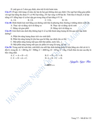 Trang 7/7 – Mã đề thi 132
D. một gen có 2 alen quy định, alen trội là trội hoàn toàn.
Câu 47: Ở ngô, tính trạng về màu sắc hạt do hai gen không alen quy định. Cho ngô hạt trắng giao phấn
với ngô hạt trắng thu được F1 có 962 hạt trắng, 241 hạt vàng và 80 hạt đỏ. Tính theo lí thuyết, tỉ lệ hạt
trắng ở F1 đồng hợp về cả hai cặp gen trong tổng số hạt trắng ở F1 là:
A. 1/6. B. 1/8. C. 3/16. D. 3/8.
Câu 48: Hình thành loài mới bằng con đường sinh thái là phương thức thường ở những nhóm sinh vật
A. Thực vật và động vật ít di động xa B. Thực vật và động vật kí sinh
C. Động vật giao phối D. Động vật ít di động xa.
Câu 49: Giải thích nào dưới đây không hợp lí về sự thất thoát năng lượng rất lớn qua mỗi bậc dinh
dưỡng?
A. Phần lớn năng lượng được tích vào sinh khối.
B. Phần lớn năng lượng bị tiêu hao qua hô hấp, tạo nhiệt cho cơ thể.
C. Một phần năng lượng mất qua chất thải (phân, nước tiểu...).
D. Một phần năng lượng mất qua các phần rơi rụng (lá rụng, lột xác ...).
Câu 50: Trong một hệ sinh thái, sinh khối của mỗi bậc dinh dưỡng được kí hiệu bằng các chữ cái từ A
đến E, trong đó: A = 400 kg; B = 500kg; C = 4000 kg; D = 40 kg; E = 4kg. Chuỗi thức ăn nào sau đây là
bền vững nhất.
A. C → A→ D → E. B. E → D → C → B.
C. E → D →A→ C. D. A→ B → C → D.
Nguyễn Ngọc Tân
----HẾT-----
 