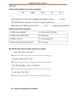 English test for class 3
Full name: ……………………………………………………….
I.Read and complete the passage. (2 points)
like trucks How ten cats
I have many toys. I have five (1) trucks, three planes, and (2) ………. yo-yos.
My friend Hoa has some pets. She has two dogs and three (3) …………… .
What about you? What toys do you (4) ……… ? (5) ...…… many pets do you have?
II.Read and match. (2 points)
1. What are you doing? A. It’s in north Viet Nam.
2. What’s the weather like? B. I have five.
3. Where’s Sa Pa? C. I’m watching TV.
4. How many trucks do you have? D. It’s sunny.
III. Reoder the words to make sentences.(1 point).
1. have / Do / pets / you / any /?
 ------------------------------------------------------------------
2. playing / piano / am / I / the /.
 -----------------------------------------------------------------
3. far / Ha Long Bay / from / is / Ha Noi /.
 -----------------------------------------------------------------
4. you / toys / Do / like / ?
 -----------------------------------------------------------------
IV. Answer the questions. (2 points)
 