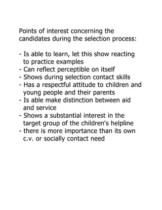 Points of interest concerning the
candidates during the selection process:

- Is able to learn, let this show reacting
  to practice examples
- Can reflect perceptible on itself
- Shows during selection contact skills
- Has a respectful attitude to children and
  young people and their parents
- Is able make distinction between aid
  and service
- Shows a substantial interest in the
  target group of the children's helpline
- there is more importance than its own
  c.v. or socially contact need
 