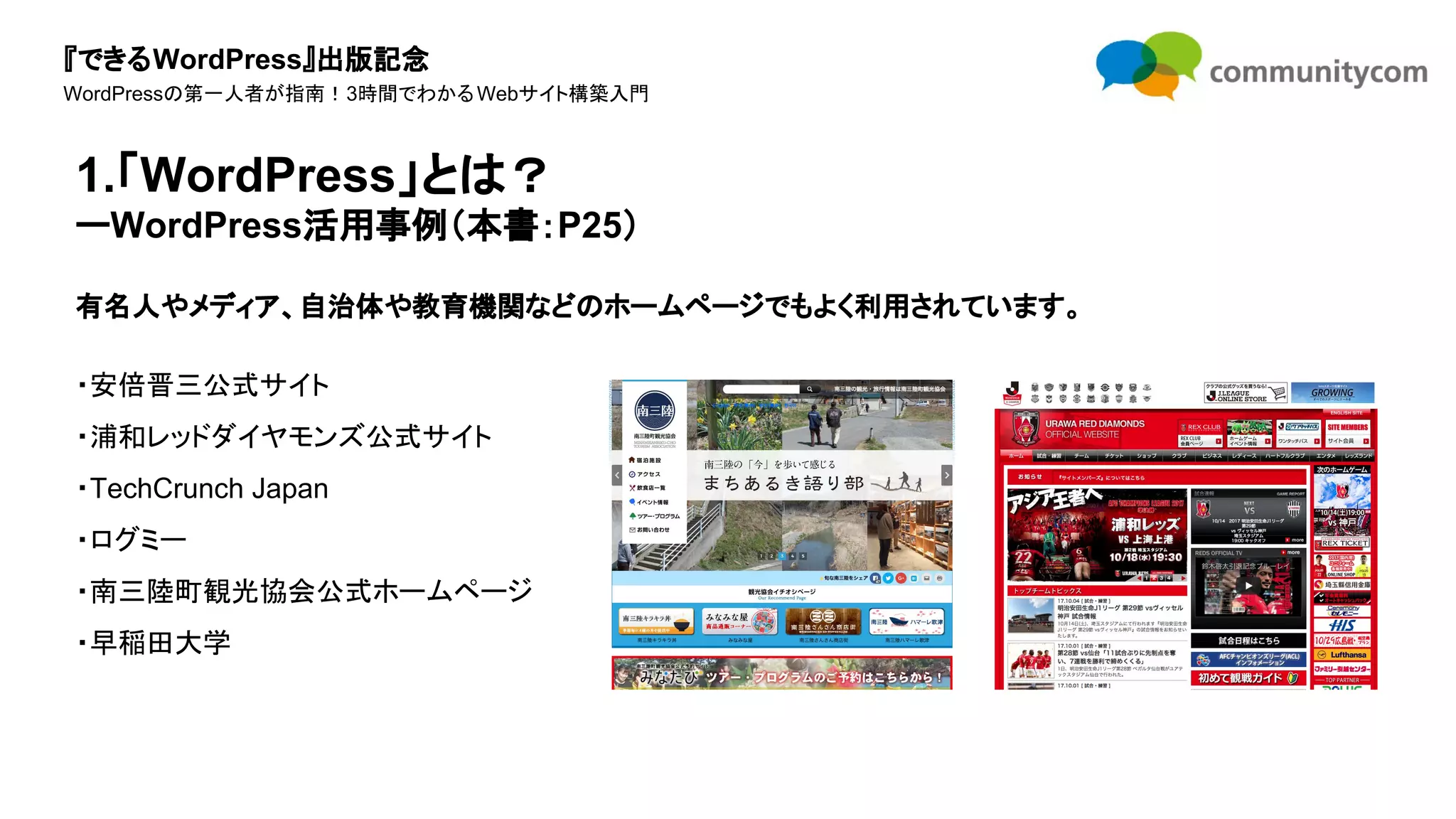 『できるWordPress』出版記念
WordPressの第一人者が指南！3時間でわかるWebサイト構築入門
有名人やメディア、自治体や教育機関などのホームページでもよく利用されています。
・安倍晋三公式サイト
・浦和レッドダイヤモンズ公式サイト
・TechCrunch Japan
・ログミー
・南三陸町観光協会公式ホームページ
・早稲田大学
1.「WordPress」とは？
ーWordPress活用事例（本書：P25）
 