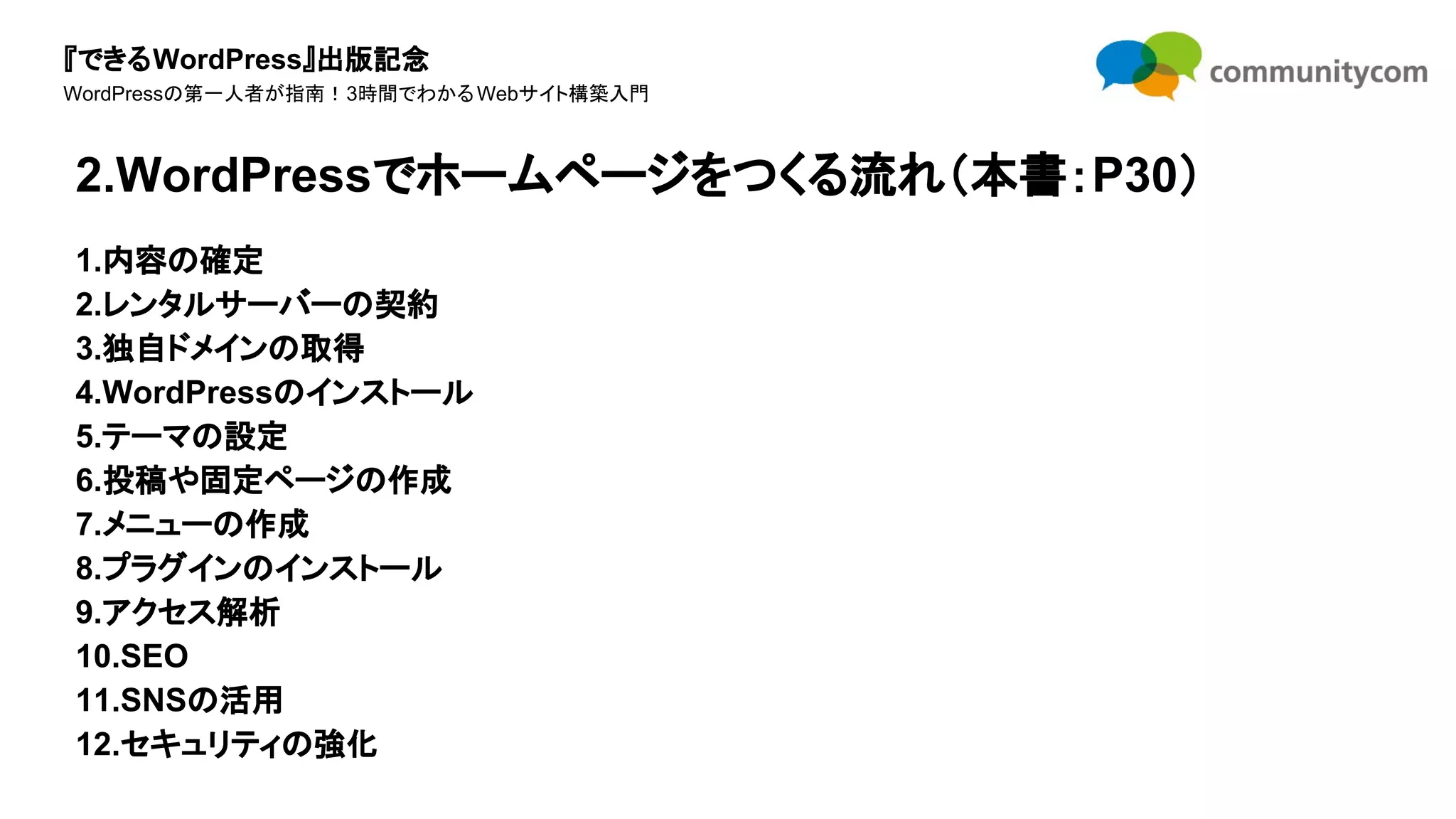『できるWordPress』出版記念
WordPressの第一人者が指南！3時間でわかるWebサイト構築入門
1.内容の確定
2.レンタルサーバーの契約
3.独自ドメインの取得
4.WordPressのインストール
5.テーマの設定
6.投稿や固定ページの作成
7.メニューの作成
8.プラグインのインストール
9.アクセス解析
10.SEO
11.SNSの活用
12.セキュリティの強化
2.WordPressでホームページをつくる流れ（本書：P30）
 