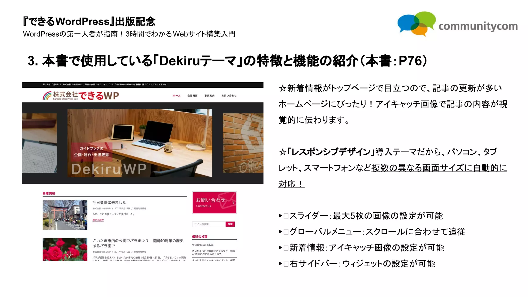 『できるWordPress』出版記念
WordPressの第一人者が指南！3時間でわかるWebサイト構築入門
☆新着情報がトップページで目立つので、記事の更新が多い
ホームページにぴったり！アイキャッチ画像で記事の内容が視
覚的に伝わります。
☆「レスポンシブデザイン」導入テーマだから、パソコン、タブ
レット、スマートフォンなど複数の異なる画面サイズに自動的に
対応！
▶ スライダー：最大5枚の画像の設定が可能
▶ グローバルメニュー：スクロールに合わせて追従
▶ 新着情報：アイキャッチ画像の設定が可能
▶ 右サイドバー：ウィジェットの設定が可能
3. 本書で使用している「Dekiruテーマ」の特徴と機能の紹介（本書：P76）
 