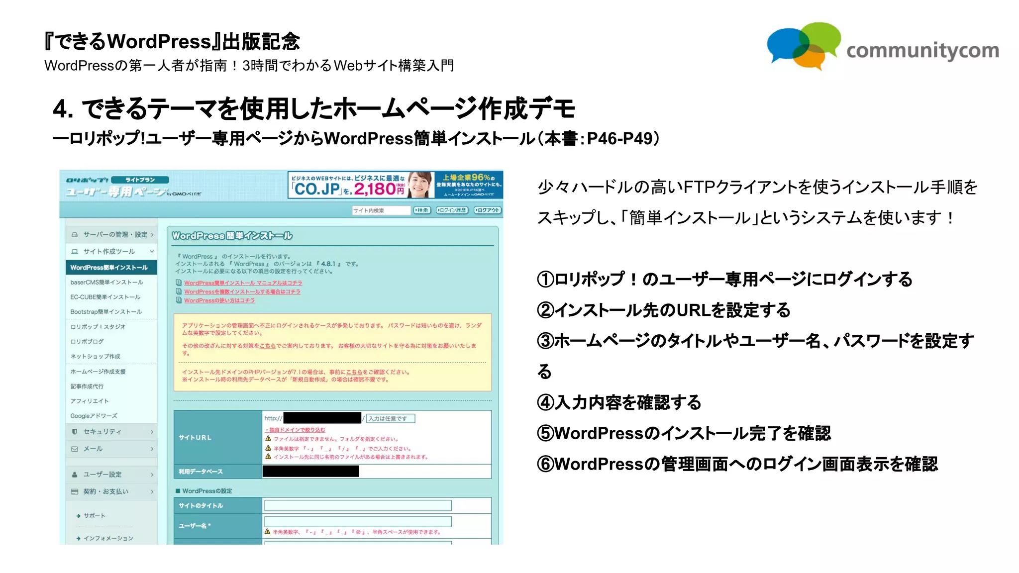 『できるWordPress』出版記念
WordPressの第一人者が指南！3時間でわかるWebサイト構築入門
少々ハードルの高いFTPクライアントを使うインストール手順を
スキップし、「簡単インストール」というシステムを使います！
①ロリポップ！のユーザー専用ページにログインする
②インストール先のURLを設定する
③ホームページのタイトルやユーザー名、パスワードを設定す
る
④入力内容を確認する
⑤WordPressのインストール完了を確認
⑥WordPressの管理画面へのログイン画面表示を確認
4. できるテーマを使用したホームページ作成デモ
ーロリポップ!ユーザー専用ページからWordPress簡単インストール（本書：P46-P49）
 