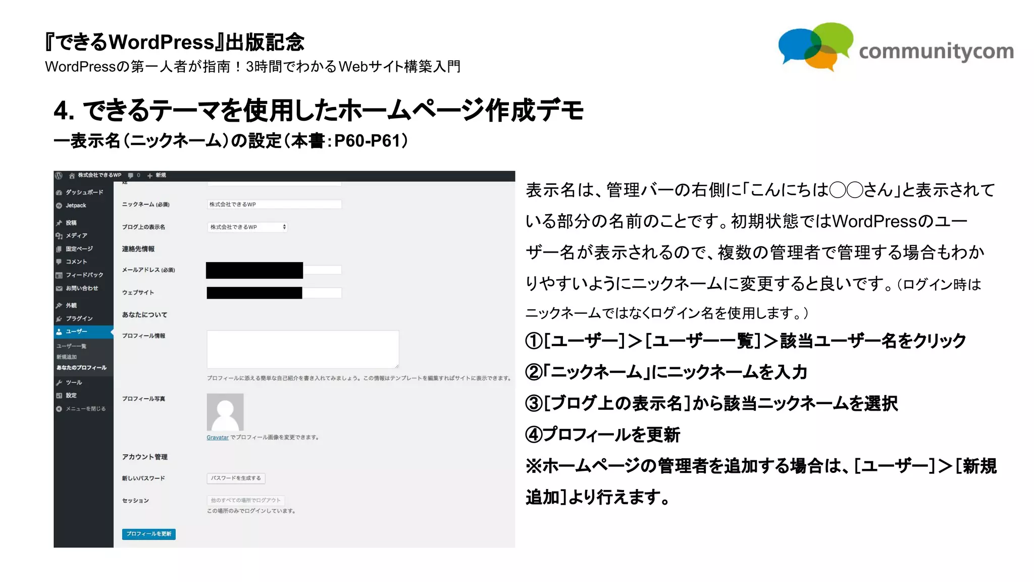 『できるWordPress』出版記念
WordPressの第一人者が指南！3時間でわかるWebサイト構築入門
表示名は、管理バーの右側に「こんにちは◯◯さん」と表示されて
いる部分の名前のことです。初期状態ではWordPressのユー
ザー名が表示されるので、複数の管理者で管理する場合もわか
りやすいようにニックネームに変更すると良いです。（ログイン時は
ニックネームではなくログイン名を使用します。）
①［ユーザー］＞［ユーザー一覧］＞該当ユーザー名をクリック
②「ニックネーム」にニックネームを入力
③［ブログ上の表示名］から該当ニックネームを選択
④プロフィールを更新
※ホームページの管理者を追加する場合は、［ユーザー］＞［新規
追加］より行えます。
4. できるテーマを使用したホームページ作成デモ
ー表示名（ニックネーム）の設定（本書：P60-P61）
 